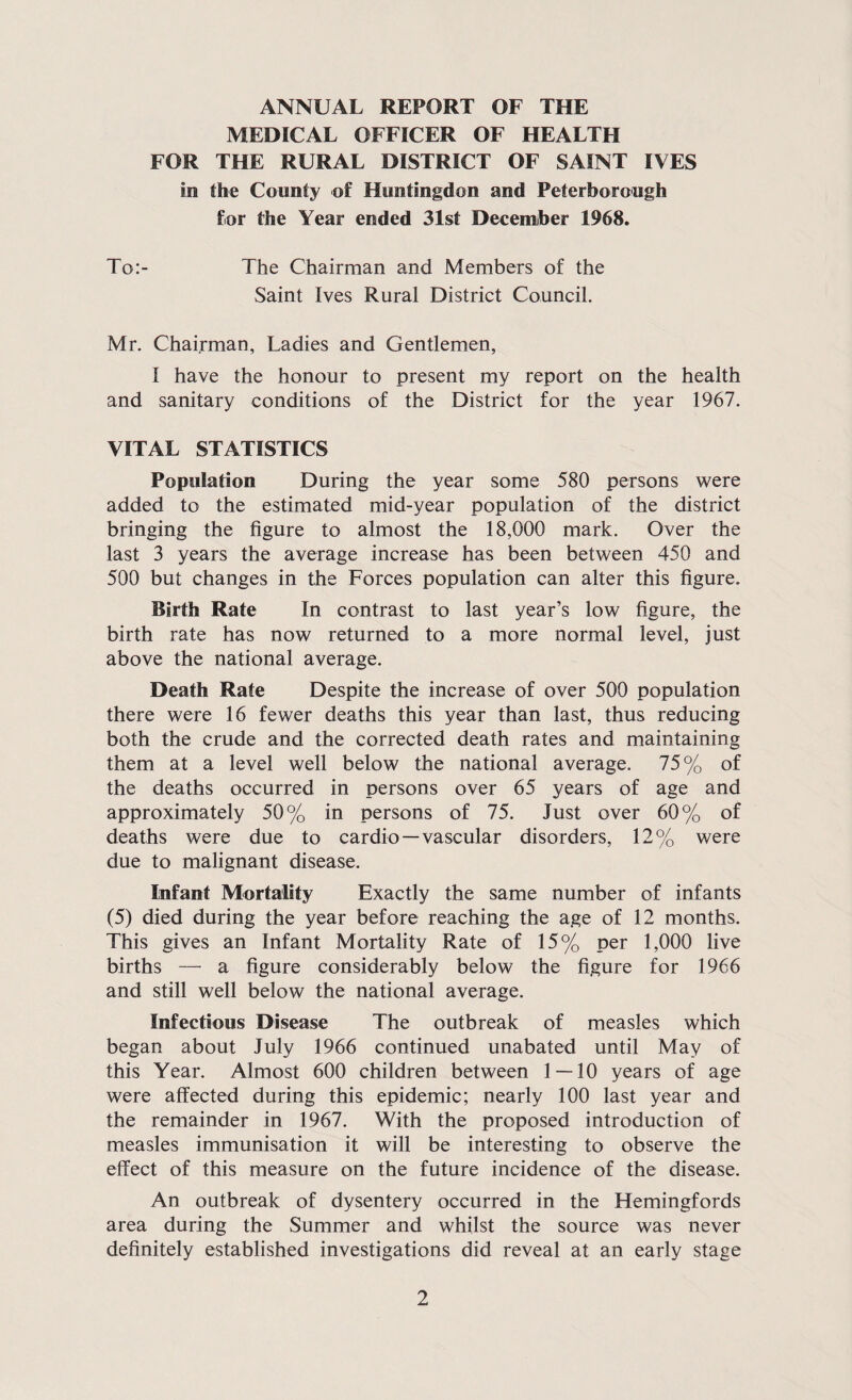ANNUAL REPORT OF THE MEDICAL OFFICER OF HEALTH FOR THE RURAL DISTRICT OF SAINT IVES in the County of Huntingdon and Peterborough for the Year ended 31st December 1968. To:- The Chairman and Members of the Saint Ives Rural District Council. Mr. Chairman, Ladies and Gentlemen, I have the honour to present my report on the health and sanitary conditions of the District for the year 1967. VITAL STATISTICS Population During the year some 580 persons were added to the estimated mid-year population of the district bringing the figure to almost the 18,000 mark. Over the last 3 years the average increase has been between 450 and 500 but changes in the Forces population can alter this figure. Birth Rate In contrast to last year’s low figure, the birth rate has now returned to a more normal level, just above the national average. Death Rate Despite the increase of over 500 population there were 16 fewer deaths this year than last, thus reducing both the crude and the corrected death rates and maintaining them at a level well below the national average. 75% of the deaths occurred in persons over 65 years of age and approximately 50% in persons of 75. Just over 60% of deaths were due to cardio —vascular disorders, 12% were due to malignant disease. Infant Mortality Exactly the same number of infants (5) died during the year before reaching the age of 12 months. This gives an Infant Mortality Rate of 15% per 1,000 live births — a figure considerably below the figure for 1966 and still well below the national average. Infectious Disease The outbreak of measles which began about July 1966 continued unabated until May of this Year. Almost 600 children between 1 — 10 years of age were affected during this epidemic; nearly 100 last year and the remainder in 1967. With the proposed introduction of measles immunisation it will be interesting to observe the effect of this measure on the future incidence of the disease. An outbreak of dysentery occurred in the Hemingfords area during the Summer and whilst the source was never definitely established investigations did reveal at an early stage