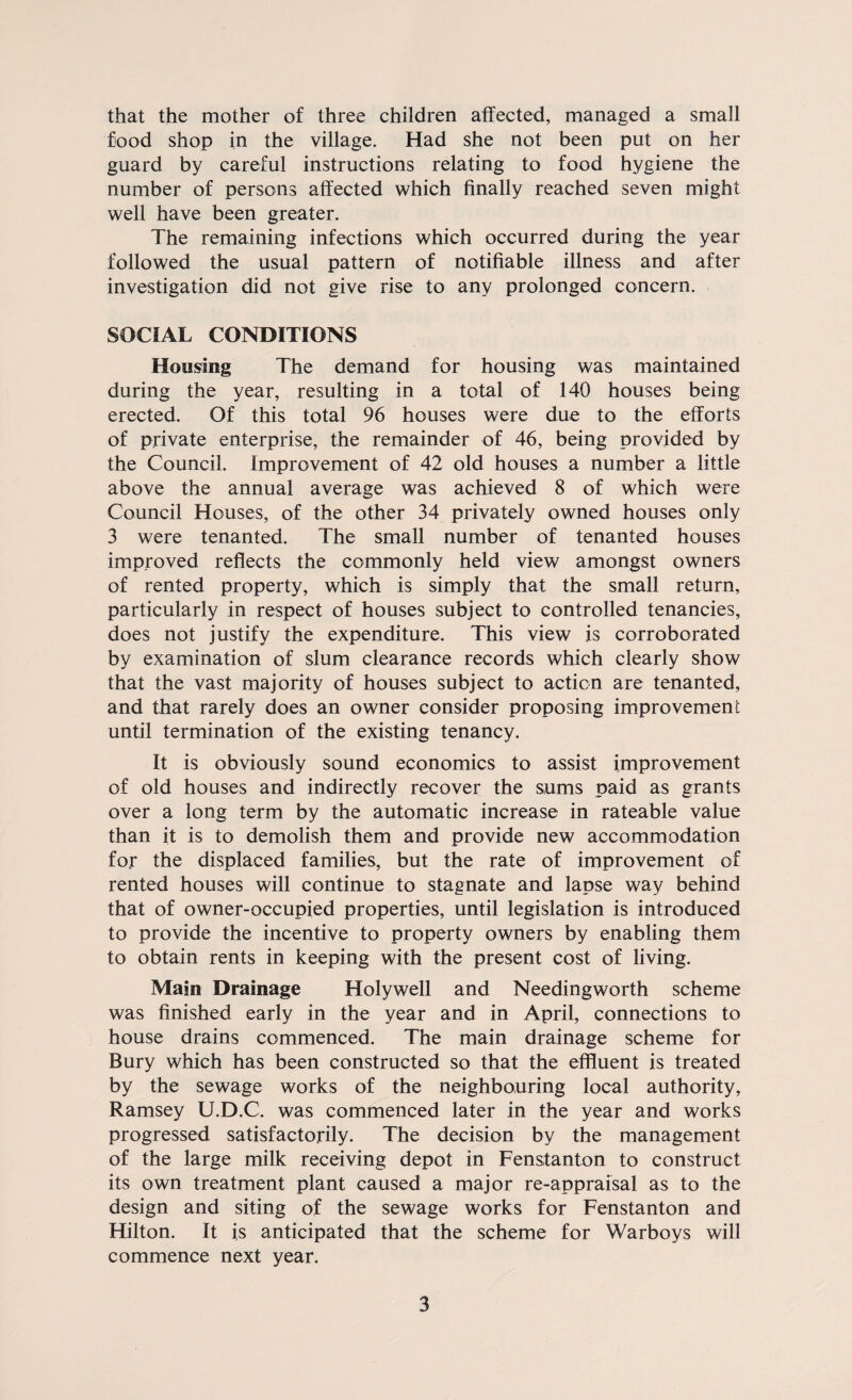 that the mother of three children affected, managed a small food shop in the village. Had she not been put on her guard by careful instructions relating to food hygiene the number of persons affected which finally reached seven might well have been greater. The remaining infections which occurred during the year followed the usual pattern of notifiable illness and after investigation did not give rise to any prolonged concern. SOCIAL CONDITIONS Housing The demand for housing was maintained during the year, resulting in a total of 140 houses being erected. Of this total 96 houses were due to the efforts of private enterprise, the remainder of 46, being provided by the Council. Improvement of 42 old houses a number a little above the annual average was achieved 8 of which were Council Houses, of the other 34 privately owned houses only 3 were tenanted. The small number of tenanted houses improved reflects the commonly held view amongst owners of rented property, which is simply that the small return, particularly in respect of houses subject to controlled tenancies, does not justify the expenditure. This view is corroborated by examination of slum clearance records which clearly show that the vast majority of houses subject to action are tenanted, and that rarely does an owner consider proposing improvement until termination of the existing tenancy. It is obviously sound economics to assist improvement of old houses and indirectly recover the sums paid as grants over a long term by the automatic increase in rateable value than it is to demolish them and provide new accommodation for the displaced families, but the rate of improvement of rented houses will continue to stagnate and lapse way behind that of owner-occupied properties, until legislation is introduced to provide the incentive to property owners by enabling them to obtain rents in keeping with the present cost of living. Main Drainage Holywell and Needingworth scheme was finished early in the year and in April, connections to house drains commenced. The main drainage scheme for Bury which has been constructed so that the effluent is treated by the sewage works of the neighbouring local authority, Ramsey U.D.C. was commenced later in the year and works progressed satisfactorily. The decision by the management of the large milk receiving depot in Fenstanton to construct its own treatment plant caused a major re-appraisal as to the design and siting of the sewage works for Fenstanton and Hilton. It is anticipated that the scheme for Warboys will commence next year.