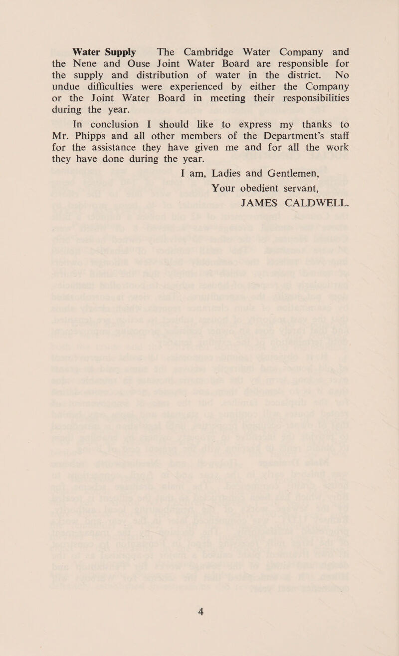 Water Supply The Cambridge Water Company and the Nene and Ouse Joint Water Board are responsible for the supply and distribution of water in the district. No undue difficulties were experienced by either the Company or the Joint Water Board in meeting their responsibilities during the year. In conclusion I should like to express my thanks to Mr. Phipps and all other members of the Department’s staff for the assistance they have given me and for all the work they have done during the year. I am, Ladies and Gentlemen, Your obedient servant, JAMES CALDWELL.