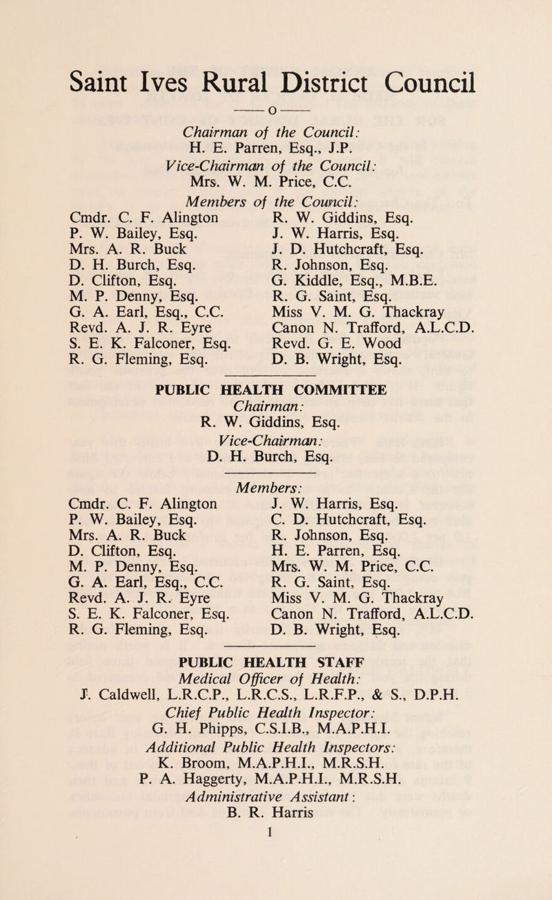 Saint Ives Rural District Council -o- Chairman of the Council: H. E. Parren, Esq., J.P. Vice-Chairman of the Council: Mrs. W. Members Cmdr. C. F. Alington P. W. Bailey, Esq. Mrs. A. R. Buck D. H. Burch, Esq. D. Clifton, Esq. M. P. Denny, Esq. G. A. Earl, Esq., C.C. Revd. A. J. R. Eyre S. E. K. Falconer, Esq. R. G. Fleming, Esq. M. Price, C.C. of the Council: R. W. Giddins, Esq. J. W. Harris, Esq. J. D. Hutchcraft, Esq. R. Johnson, Esq. G. Kiddle, Esq., M.B.E. R. G. Saint, Esq. Miss V. M. G. Thackray Canon N. Trafford, A.L.C.D. Revd. G. E. Wood D. B. Wright, Esq. PUBLIC HEALTH COMMITTEE Chairman: R. W. Giddins, Esq. V ice-Chair man : D. H. Burch, Esq. Cmdr. C. F. Alington P. W. Bailey, Esq. Mrs. A. R. Buck D. Clifton, Esq. M. P. Denny, Esq. G. A. Earl, Esq., C.C. Revd. A. J. R. Eyre S. E. K. Falconer, Esq. R. G. Fleming, Esq. Members: J. W. Harris, Esq. C. D. Hutchcraft, Esq. R. Johnson, Esq. H. E. Parren, Esq. Mrs. W. M. Price, C.C. R. G. Saint, Esq. Miss V. M. G. Thackray Canon N. Trafford, A.L.C.D. D. B. Wright, Esq. PUBLIC HEALTH STAFF Medical Officer of Health: J. CaldweU, L.R.C.P., L.R.C.S., L.R.F.P., & S., D.P.H. Chief Public Health Inspector: G. H. Phipps, C.S.I.B., M.A.P.H.I. Additional Public Health Inspectors: K. Broom, M.A.P.H.I., M.R.S.H. P. A. Haggerty, M.A.P.H.I., M.R.S.H. Administrative Assistant: B. R. Harris