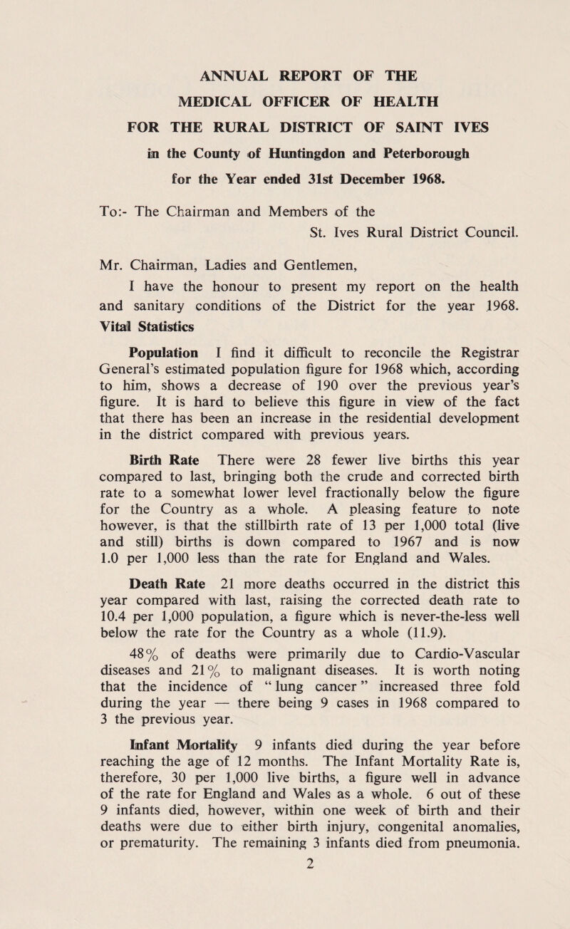 ANNUAL REPORT OF THE MEDICAL OFFICER OF HEALTH FOR THE RURAL DISTRICT OF SAINT IVES in the County of Huntingdon and Peterborough for the Year ended 31st December 1968. To:- The Chairman and Members of the St. Ives Rural District Council. Mr. Chairman, Ladies and Gentlemen, I have the honour to present my report on the health and sanitary conditions of the District for the year 1968. Vitail Statistics Population I find it difficult to reconcile the Registrar General’s estimated population figure for 1968 which, according to him, shows a decrease of 190 over the previous year’s figure. It is hard to believe this figure in view of the fact that there has been an increase in the residential development in the district compared with previous years. Birth Rate There were 28 fewer live births this year compared to last, bringing both the crude and corrected birth rate to a somewhat lower level fractionally below the figure for the Country as a whole. A pleasing feature to note however, is that the stillbirth rate of 13 per 1,000 total (live and still) births is down compared to 1967 and is now 1.0 per 1,000 less than the rate for England and Wales. Death Rate 21 more deaths occurred in the district this year compared with last, raising the corrected death rate to 10.4 per 1,000 population, a figure which is never-the-less well below the rate for the Country as a whole (11.9). 48% of deaths were primarily due to Cardio-Vascular diseases and 21% to malignant diseases. It is worth noting that the incidence of “ lung cancer ” increased three fold during the year — there being 9 cases in 1968 compared to 3 the previous year. Infant Miortalify 9 infants died during the year before reaching the age of 12 months. The Infant Mortality Rate is, therefore, 30 per 1,000 live births, a figure well in advance of the rate for England and Wales as a whole. 6 out of these 9 infants died, however, within one week of birth and their deaths were due to either birth injury, congenital anomalies, or prematurity. The remaining 3 infants died from pneumonia.