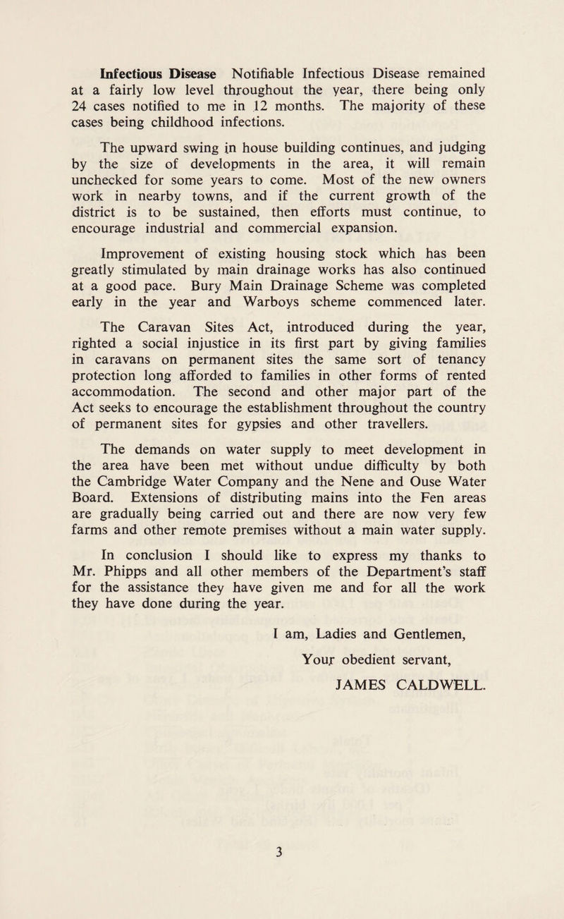 Infectious Disease Notifiable Infectious Disease remained at a fairly low level throughout the year, there being only 24 cases notified to me in 12 months. The majority of these cases being childhood infections. The upward swing in house building continues, and judging by the size of developments in the area, it will remain unchecked for some years to come. Most of the new owners work in nearby towns, and if the current growth of the district is to be sustained, then efforts must continue, to encourage industrial and commercial expansion. Improvement of existing housing stock which has been greatly stimulated by main drainage works has also continued at a good pace. Bury Main Drainage Scheme was completed early in the year and Warboys scheme commenced later. The Caravan Sites Act, introduced during the year, righted a social injustice in its first part by giving families in caravans on permanent sites the same sort of tenancy protection long afforded to families in other forms of rented accommodation. The second and other major part of the Act seeks to encourage the establishment throughout the country of permanent sites for gypsies and other travellers. The demands on water supply to meet development in the area have been met without undue difficulty by both the Cambridge Water Company and the Nene and Ouse Water Board. Extensions of distributing mains into the Fen areas are gradually being carried out and there are now very few farms and other remote premises without a main water supply. In conclusion I should like to express my thanks to Mr. Phipps and all other members of the Department’s staff for the assistance they have given me and for all the work they have done during the year. I am. Ladies and Gentlemen, Your obedient servant, JAMES CALDWELL.