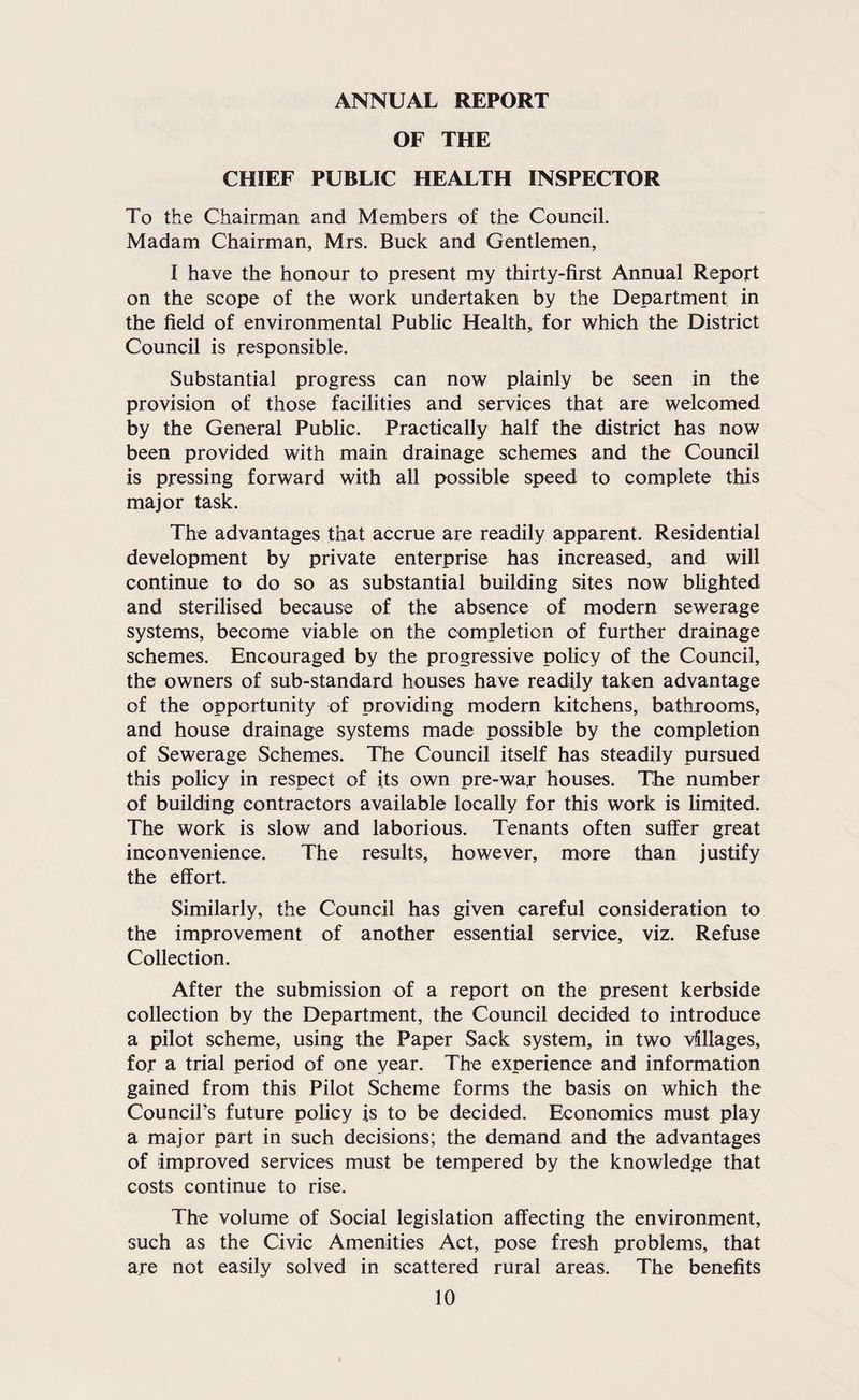 ANNUAL REPORT OF THE CHIEF PUBLIC HEALTH INSPECTOR To the Chairman and Members of the Council. Madam Chairman, Mrs. Buck and Gentlemen, I have the honour to present my thirty-first Annual Report on the scope of the work undertaken by the Department in the field of environmental Public Health, for which the District Council is responsible. Substantial progress can now plainly be seen in the provision of those facilities and services that are welcomed by the General Public. Practically half the district has now been provided with main drainage schemes and the Council is pressing forward with all possible speed to complete this major task. The advantages that accrue are readily apparent. Residential development by private enterprise has increased, and will continue to do so as substantial building sites now blighted and sterilised because of the absence of modern sewerage systems, become viable on the completion of further drainage schemes. Encouraged by the progressive policy of the Council, the owners of sub-standard houses have readily taken advantage of the opportunity of providing modem kitchens, bathrooms, and house drainage systems made possible by the completion of Sewerage Schemes. The Council itself has steadily pursued this policy in respect of its own pre-war houses. The number of building contractors available locally for this work is limited. The work is slow and laborious. Tenants often suffer great inconvenience. The results, however, more than justify the effort. Similarly, the Council has given careful consideration to the improvement of another essential service, viz. Refuse Collection. After the submission of a report on the present kerbside collection by the Department, the Council decided to introduce a pilot scheme, using the Paper Sack system, in two villages, for a trial period of one year. The experience and information gained from this Pilot Scheme forms the basis on which the Council’s future policy is to be decided. Economics must play a major part in such decisions; the demand and the advantages of improved services must be tempered by the knowledge that costs continue to rise. The volume of Social legislation affecting the environment, such as the Civic Amenities Act, pose fresh problems, that are not easily solved in scattered rural areas. The benefits