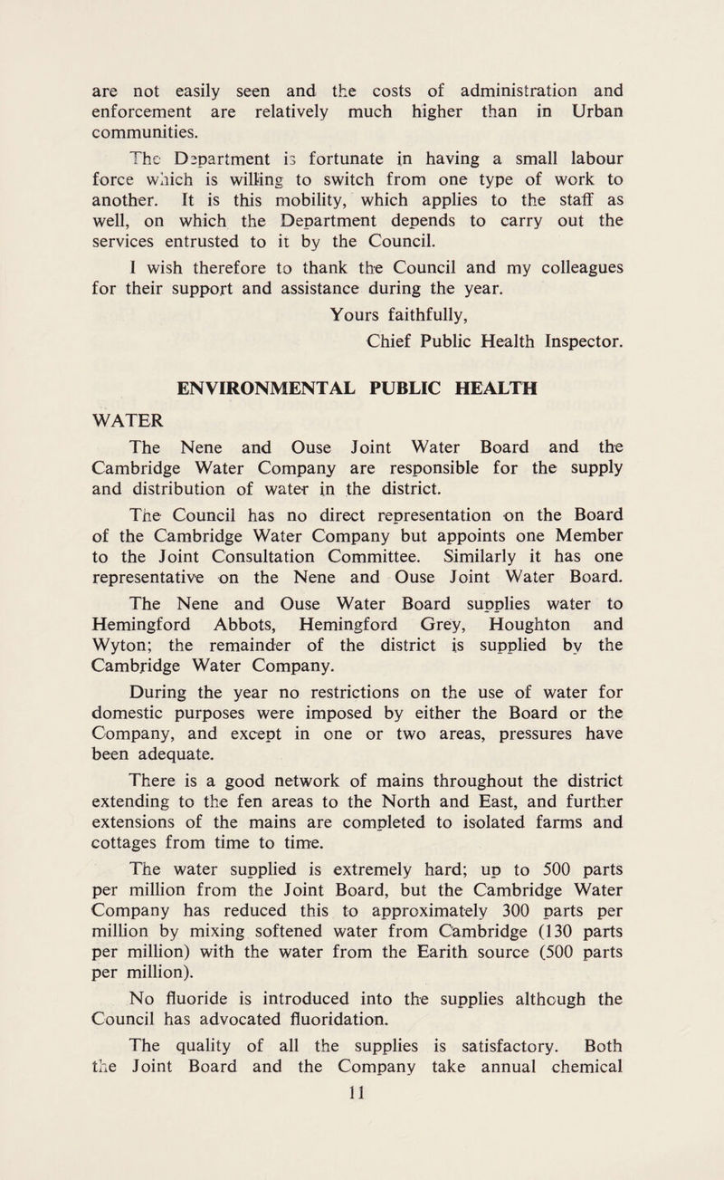 are not easily seen and the costs of administration and enforcement are relatively much higher than in Urban communities. The Department is fortunate in having a small labour force which is willing to switch from one type of work to another. It is this mobility, which applies to the staff as well, on which the Department depends to carry out the services entrusted to it by the Council. 1 wish therefore to thank the Council and my colleagues for their support and assistance during the year. Yours faithfully. Chief Public Health Inspector. ENVIRONMENTAL PUBLIC HEALTH WATER The Nene and Ouse Joint Water Board and the Cambridge Water Company are responsible for the supply and distribution of water in the district. The Council has no direct representation on the Board of the Cambridge Water Company but appoints one Member to the Joint Consultation Committee. Similarly it has one representative on the Nene and Ouse Joint Water Board. The Nene and Ouse Water Board supplies water to Hemingford Abbots, Hemingford Grey, Houghton and Wyton; the remainder of the district is supplied by the Cambridge Water Company. During the year no restrictions on the use of water for domestic purposes were imposed by either the Board or the Company, and except in one or two areas, pressures have been adequate. There is a good network of mains throughout the district extending to the fen areas to the North and East, and further extensions of the mains are completed to isolated farms and cottages from time to time. The water supplied is extremely hard; up to 500 parts per million from the Joint Board, but the Cambridge Water Company has reduced this to approximately 300 parts per million by mixing softened water from Cambridge (130 parts per million) with the water from the Earith source (500 parts per million). No fluoride is introduced into the supplies although the Council has advocated fluoridation. The quality of all the supplies is satisfactory. Both the Joint Board and the Company take annual chemical
