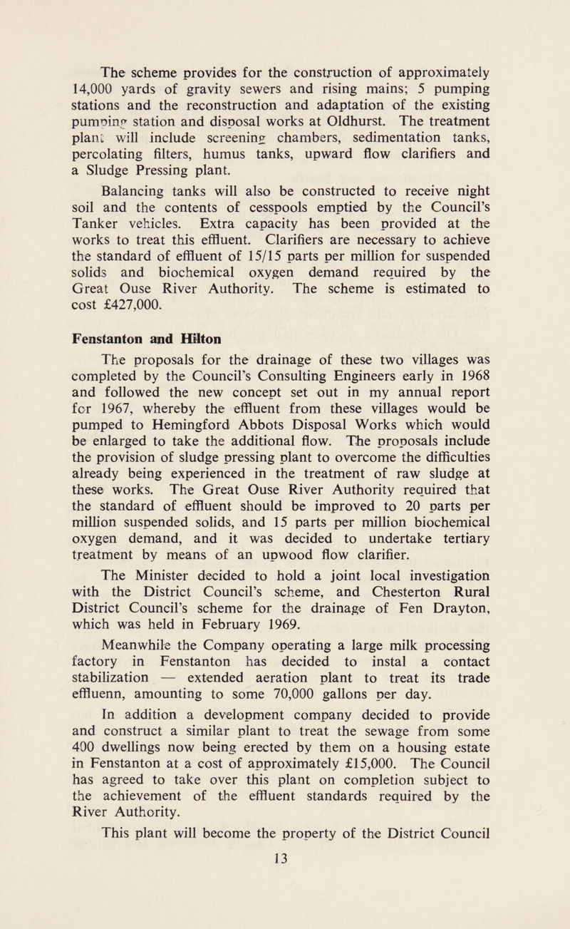 The scheme provides for the construction of approximately 14,000 yards of gravity sewers and rising mains; 5 pumping stations and the reconstruction and adaptation of the existing pumning station and disposal works at Oldhurst. The treatment plant will include screening chambers, sedimentation tanks, percolating filters, humus tanks, upward flow clarifiers and a Sludge Pressing plant. Balancing tanks will also be constructed to receive night soil and the contents of cesspools emptied by the Council’s Tanker vehicles. Extra capacity has been provided at the works to treat this effluent. Clarifiers are necessary to achieve the standard of effluent of 15/15 parts per million for suspended solids and biochemical oxygen demand required by the Great Ouse River Authority. The scheme is estimated to cost £427,000. Fenstanton and Hilton The proposals for the drainage of these two villages was completed by the Council’s Consulting Engineers early in 1968 and followed the new concept set out in my annual report for 1967, whereby the effluent from these villages would be pumped to Hemingford Abbots Disposal Works which would be enlarged to take the additional flow. The proposals include the provision of sludge pressing plant to overcome the difficulties already being experienced in the treatment of raw sludge at these works. The Great Ouse River Authority required that the standard of effluent should be improved to 20 parts per million suspended solids, and 15 parts per million biochemical oxygen demand, and it was decided to undertake tertiary treatment by means of an upwood flow clarifier. The Minister decided to hold a joint local investigation with the District Council’s scheme, and Chesterton Rural District Council’s scheme for the drainage of Fen Drayton, which was held in February 1969. Meanwhile the Company operating a large milk processing factory in Fenstanton has decided to instal a contact stabilization — extended aeration plant to treat its trade effluenn, amounting to some 70,000 gallons per day. In addition a development company decided to provide and construct a similar plant to treat the sewage from some 400 dwellings now being erected by them on a housing estate in Fenstanton at a cost of approximately £15,000. The Council has agreed to take over this plant on completion subject to the achievement of the effluent standards required by the River Authority. This plant will become the property of the District Council