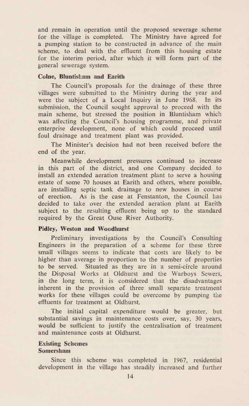 and remain in operation until the proposed sewerage scheme for the village is completed. The Ministry have agreed for a pumping station to be constructed in advance of the main scheme, to deal with the effluent from this housing estate for the interim period, after which it will form part of the general sewerage system. Colne, Bluntisham and Earith The Council’s proposals for the drainage of these three villages were submitted to the Ministry during the year and were the subject of a Local Inquiry in June 1968. In its submission, the Council sought approval to proceed with the main scheme, but stressed the position in Bluntisham which was affecting the Council’s housing programme, and private enterprise development, none of which could proceed until foul drainage and treatment plant was provided. The Minister’s decision had not been received before the end of the year. Meanwhile development pressures continued to increase in this part of the district, and one Company decided to install an extended aeration treatment plant to serve a housing estate of some 70 houses at Earith and others, where possible, are installing septic tank drainage to new houses in course of erection. As is the case at Fenstanton, the Council has decided to take over the extended aeration plant at Earith subject to the resulting effluent being up to the standard required by the Great Ouse River Authority. Pldley, Weston and Woodhiurst Preliminary investigations by the Council’s Consulting Engineers in the preparation of a scheme for these three small villages seems to indicate that costs are likely to be higher than average in proportion to the number of properties to be served. Situated as they are in a semi-circle around the Disposal Works at Oldhurst and the Warboys Sewers, in the long term, it is considered that the disadvantages inherent in the provision of three small separate treatment works for these villages could be overcome by pumping the effluents for treatment at Oldhurst. The initial capital expenditure would be greater, but substantial savings in maintenance costs over, say, 30 years, would be sufficient to justify the centralisation of treatment and maintenance costs at Oldhurst. Existing Schemes Somersham Since this scheme was completed in 1967, residential development in the village has steadily increased and further