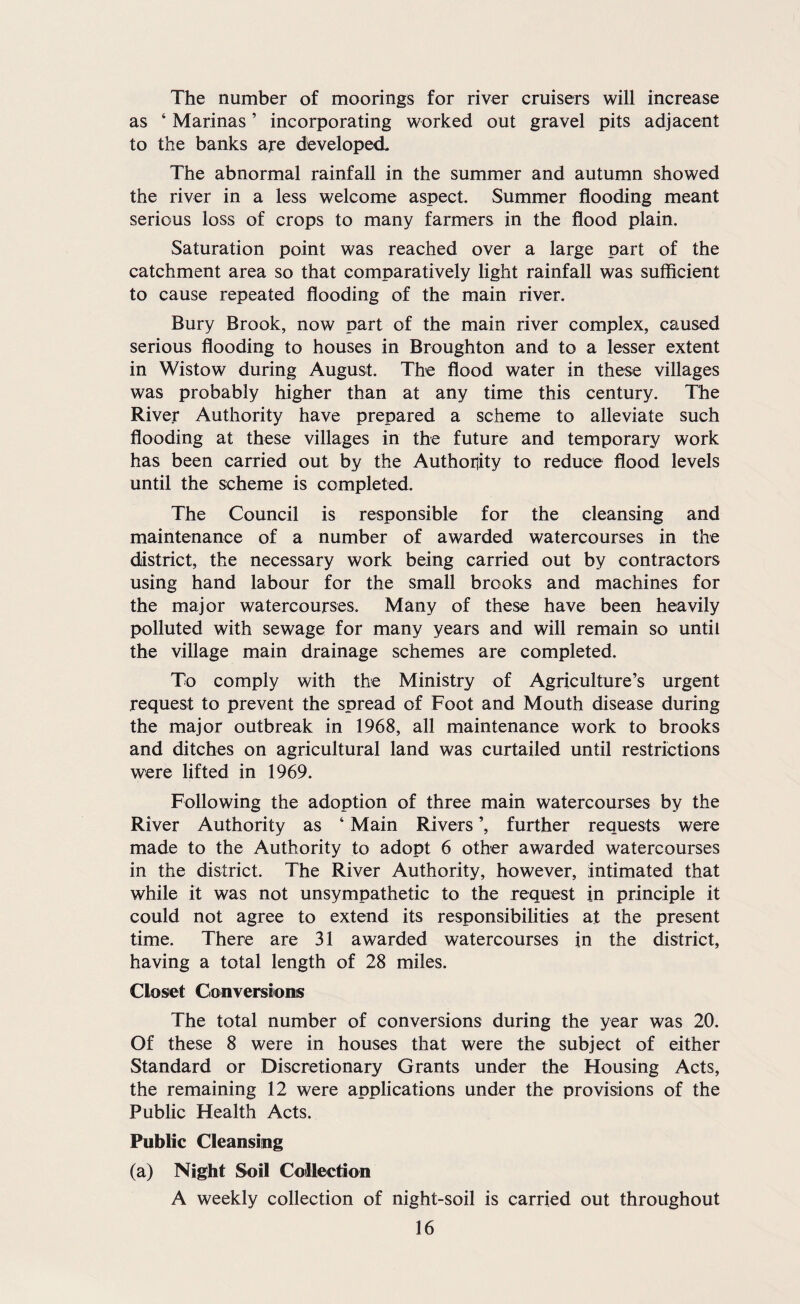 The number of moorings for river cruisers will increase as ‘ Marinas ’ incorporating worked out gravel pits adjacent to the banks are developed- The abnormal rainfall in the summer and autumn showed the river in a less welcome aspect. Summer flooding meant serious loss of crops to many farmers in the flood plain. Saturation point was reached over a large part of the catchment area so that comparatively light rainfall was sufficient to cause repeated flooding of the main river. Bury Brook, now part of the main river complex, caused serious flooding to houses in Broughton and to a lesser extent in Wistow during August. The flood water in these villages was probably higher than at any time this century. The River Authority have prepared a scheme to alleviate such flooding at these villages in the future and temporary work has been carried out by the Authoility to reduce flood levels until the scheme is completed. The Council is responsible for the cleansing and maintenance of a number of awarded watercourses in the district, the necessary work being carried out by contractors using hand labour for the small brooks and machines for the major watercourses. Many of these have been heavily polluted with sewage for many years and will remain so until the village main drainage schemes are completed. To comply with the Ministry of Agriculture’s urgent request to prevent the spread of Foot and Mouth disease during the major outbreak in 1968, all maintenance work to brooks and ditches on agricultural land was curtailed until restrictions were lifted in 1969. Following the adoption of three main watercourses by the River Authority as ‘ Main Rivers ’, further requests were made to the Authority to adopt 6 other awarded watercourses in the district. The River Authority, however, intimated that while it was not unsympathetic to the request in principle it could not agree to extend its responsibihties at the present time. There are 31 awarded watercourses in the district, having a total length of 28 miles. Closet Conversionis The total number of conversions during the year was 20. Of these 8 were in houses that were the subject of either Standard or Discretionary Grants under the Housing Acts, the remaining 12 were applications under the provisions of the Public Health Acts. Public Cleansing (a) Night Soil Collection A weekly collection of night-soil is carried out throughout