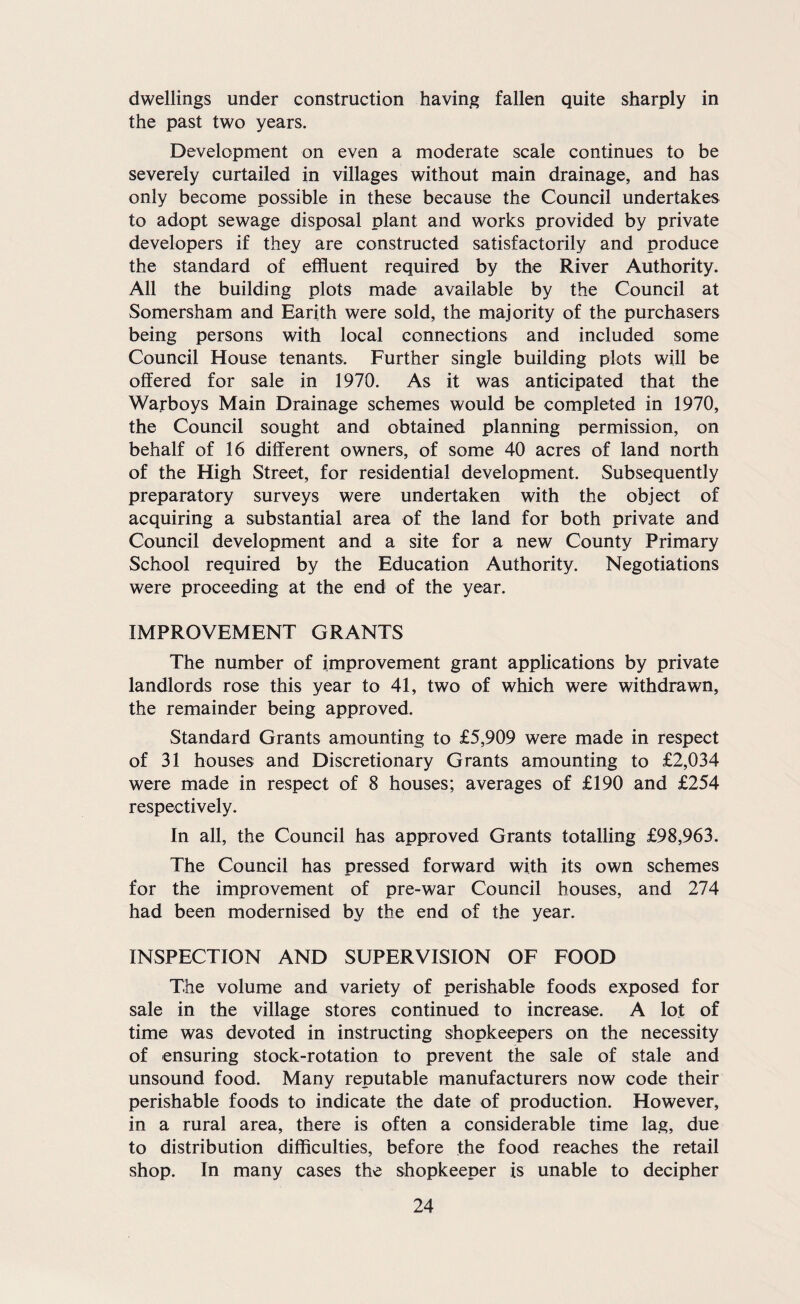 dwellings under construction having fallen quite sharply in the past two years. Development on even a moderate scale continues to be severely curtailed in villages without main drainage, and has only become possible in these because the Council undertakes to adopt sewage disposal plant and works provided by private developers if they are constructed satisfactorily and produce the standard of effluent required by the River Authority. All the building plots made available by the Council at Somersham and Earith were sold, the majority of the purchasers being persons with local connections and included some Council House tenants. Further single building plots will be offered for sale in 1970. As it was anticipated that the Warboys Main Drainage schemes would be completed in 1970, the Council sought and obtained planning permission, on behalf of 16 different owners, of some 40 acres of land north of the High Street, for residential development. Subsequently preparatory surveys were undertaken with the object of acquiring a substantial area of the land for both private and Council development and a site for a new County Primary School required by the Education Authority. Negotiations were proceeding at the end of the year. IMPROVEMENT GRANTS The number of improvement grant applications by private landlords rose this year to 41, two of which were withdrawn, the remainder being approved. Standard Grants amounting to £5,909 were made in respect of 31 houses and Discretionary Grants amounting to £2,034 were made in respect of 8 houses; averages of £190 and £254 respectively. In all, the Council has approved Grants totalling £98,963. The Council has pressed forward with its own schemes for the improvement of pre-war Council houses, and 274 had been modernised by the end of the year. INSPECTION AND SUPERVISION OF FOOD The volume and variety of perishable foods exposed for sale in the village stores continued to increase. A lot of time was devoted in instructing shopkeepers on the necessity of ensuring stock-rotation to prevent the sale of stale and unsound food. Many reputable manufacturers now code their perishable foods to indicate the date of production. However, in a rural area, there is often a considerable time lag, due to distribution difficulties, before the food reaches the retail shop. In many cases the shopkeeper is unable to decipher
