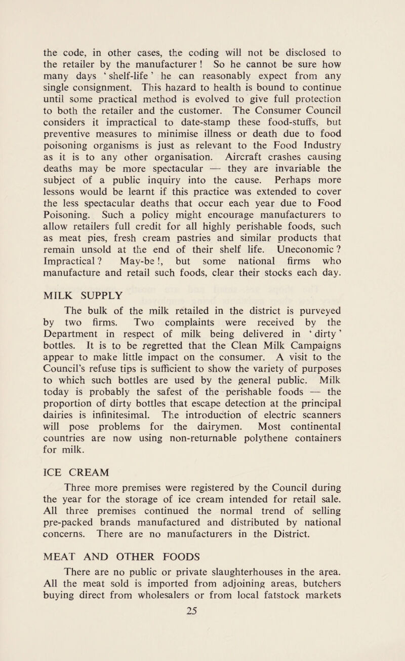 the code, in other cases, the coding will not be disclosed to the retailer by the manufacturer ! So he cannot be sure how many days ‘ shelf-life ’ he can reasonably expect from any single consignment This hazard to health is bound to continue until some practical method is evolved to give full protection to both the retailer and the customer. The Consumer Council considers it impractical to date-stamp these food-stulfs, but preventive measures to minimise illness or death due to food poisoning organisms is just as relevant to the Food Industry as it is to any other organisation. Aircraft crashes causing deaths may be more spectacular — they are invariable the subject of a public inquiry into the cause. Perhaps more lessons would be learnt if this practice was extended to cover the less spectacular deaths that occur each year due to Food Poisoning. Such a policy might encourage manufacturers to allow retailers full credit for all highly perishable foods, such as meat pies, fresh cream pastries and similar products that remain unsold at the end of their shelf life. Uneconomic ? Impractical ? May-be !, but some national firms who manufacture and retail such foods, clear their stocks each day. MILK SUPPLY The bulk of the milk retailed in the district is purveyed by two firms. Two complaints were received by the Department in respect of milk being delivered in ‘ dirty ’ bottles. It is to be .regretted that the Clean Milk Campaigns appear to make little impact on the consumer. A visit to the Council’s refuse tips is sufficient to show the variety of purposes to which such bottles are used by the general public. Milk today is probably the safest of the perishable foods — the proportion of dirty bottles that escape detection at the principal dairies is infinitesimal. The introduction of electric scanners will pose problems for the dairymen. Most continental countries are now using non-returnable polythene containers for milk. ICE CREAM Three more premises were registered by the Council during the year for the storage of ice cream intended for retail sale. All three premises continued the normal trend of selling pre-packed brands manufactured and distributed by national concerns. There are no manufacturers in the District. MEAT AND OTHER FOODS There are no public or private slaughterhouses in the area. All the meat sold is imported from adjoining areas, butchers buying direct from wholesalers or from local fatstock markets