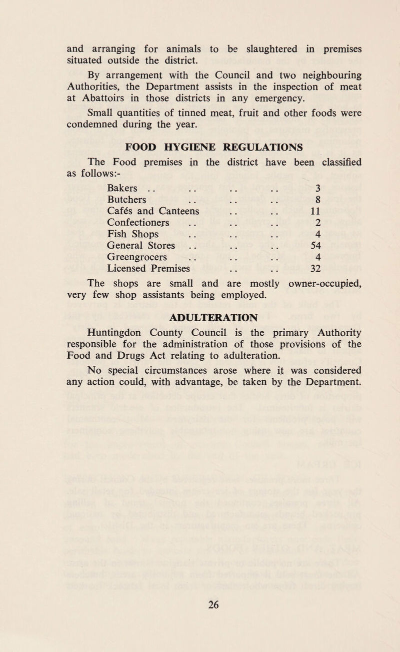 and arranging for animals to be slaughtered in premises situated outside the district. By arrangement with the Council and two neighbouring Authorities, the Department assists in the inspection of meat at Abattoirs in those districts in any emergency. Small quantities of tinned meat, fruit and other foods were condemned during the year. FOOD HYGIENE REGULATIONS The Food premises in the district have been classified as follows Bakers .. .. .. .. 3 Butchers .. .. .. 8 Cafes and Canteens .. .. 11 Confectioners .. .. .. 2 Fish Shops .. .. .. 4 General Stores .. .. .. 54 Greengrocers .. .. .. 4 Licensed Premises .. .. 32 The shops are small and are mostly owner-occupied, very few shop assistants being employed. ADULTERATION Huntingdon County Council is the primary Authority responsible for the administration of those provisions of the Food and Drugs Act relating to adulteration. No special circumstances arose where it was considered any action could, with advantage, be taken by the Department.