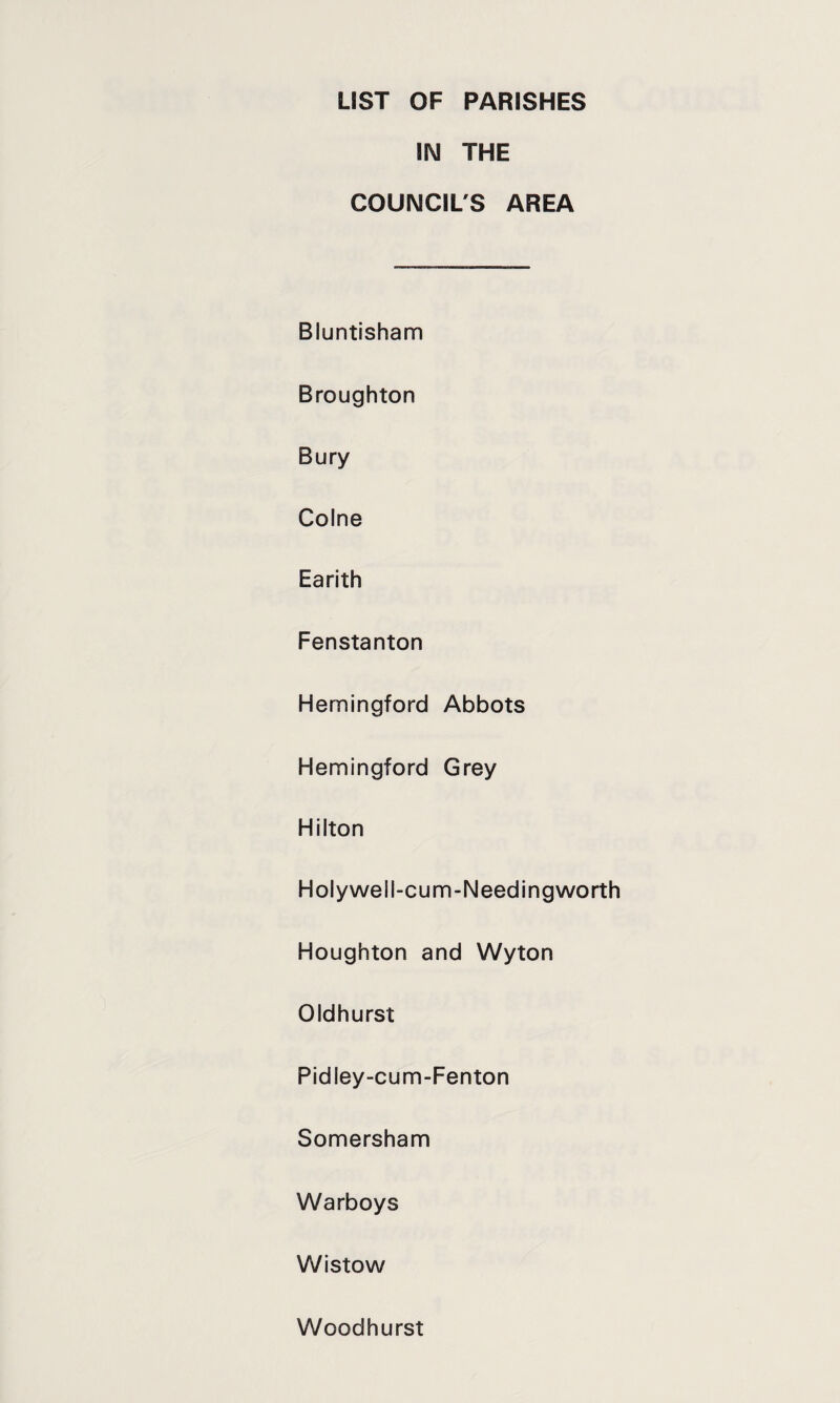 LIST OF PARISHES IN THE COUNCIL'S AREA Bluntisham Broughton Bury Colne Earith Fenstanton Hemingford Abbots Hemingford Grey Hilton Holywell-cum-Needingworth Houghton and Wyton Oldhurst Pidley-cum-Fenton Somersham Warboys Wistow Woodhurst