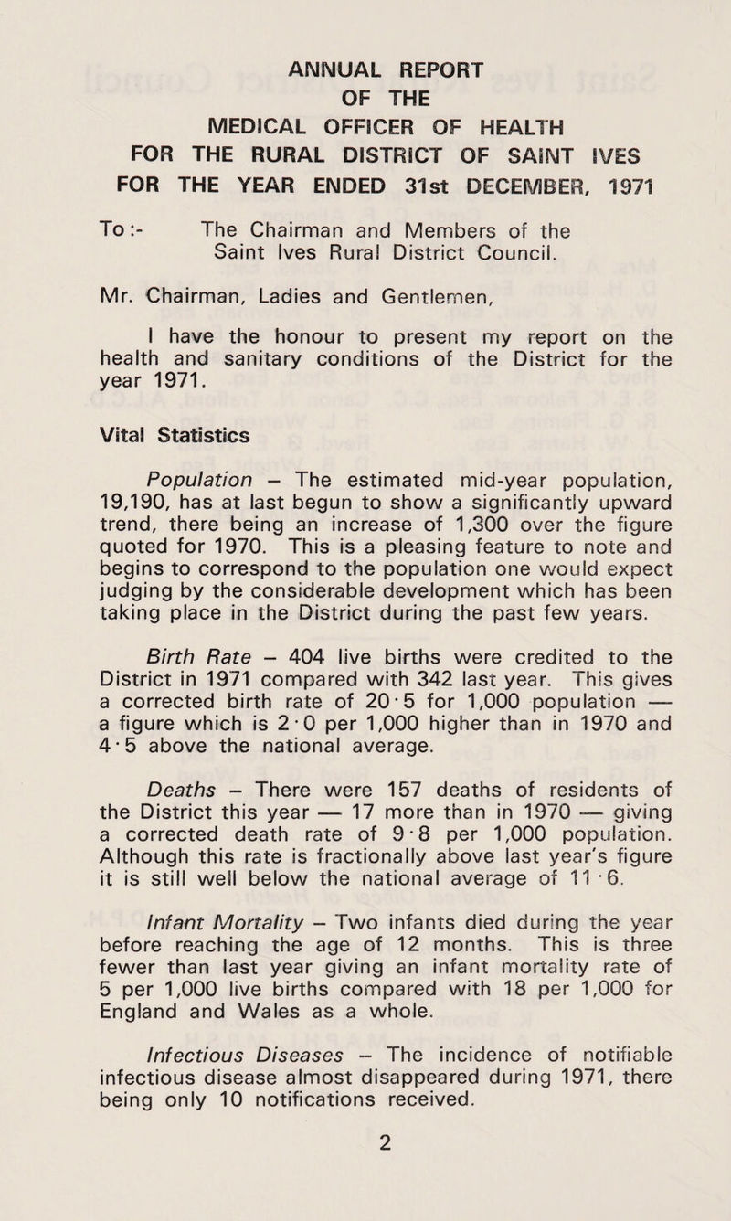 ANNUAL REPORT OF THE MEDICAL OFFICER OF HEALTH FOR THE RURAL DISTRICT OF SAINT IVES FOR THE YEAR ENDED 31st DECEMBER, 1971 ToThe Chairman and Members of the Saint Ives Rural District Council. Mr. Chairman, Ladies and Gentlemen, I have the honour to present my report on the health and sanitary conditions of the District for the year 1971. Vital Statistics Population - The estimated mid-year population, 19,190, has at last begun to sho\A/ a significantly upward trend, there being an increase of 1,300 over the figure quoted for 1970. This is a pleasing feature to note and begins to correspond to the population one would expect judging by the considerable development which has been taking place in the District during the past few years. Birth Rate - 404 live births were credited to the District in 1971 compared with 342 last year. This gives a corrected birth rate of 20-5 for 1,000 population — a figure which is 2-0 per 1,000 higher than in 1970 and 4*5 above the national average. Deaths - There were 157 deaths of residents of the District this year —^17 more than in 1970 -— giving a corrected death rate of 9-8 per 1,000 population. Although this rate is fractionally above last year's figure it is still well below the national average of 11-6. Infant Mortality - Two infants died during the year before reaching the age of 12 months. This is three fewer than last year giving an infant mortality rate of 5 per 1,000 live births compared with 18 per 1,000 for England and Wales as a whole. Infectious Diseases - The incidence of notifiable infectious disease almost disappeared during 1971, there being only 10 notifications received.
