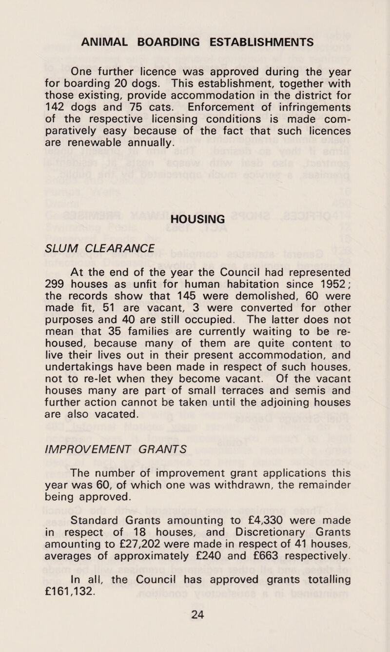 ANIMAL BOARDING ESTABLISHMENTS One further licence was approved during the year for boarding 20 dogs. This establishment, together with those existing, provide accommodation in the district for 142 dogs and 75 cats. Enforcement of infringements of the respective licensing conditions is made com¬ paratively easy because of the fact that such licences are renewable annually. HOUSING SLUM CLEARANCE At the end of the year the Council had represented 299 houses as unfit for human habitation since 1952; the records show that 145 were demolished, 60 were made fit, 51 are vacant, 3 were converted for other purposes and 40 are still occupied. The latter does not mean that 35 families are currently waiting to be re¬ housed, because many of them are quite content to live their lives out in their present accommodation, and undertakings have been made in respect of such houses, not to re-let when they become vacant. Of the vacant houses many are part of small terraces and semis and further action cannot be taken until the adjoining houses are also vacated. IMPROVEMENT GRANTS The number of improvement grant applications this year was 60, of which one was withdrawn, the remainder being approved. Standard Grants amounting to £4,330 were made in respect of 18 houses, and Discretionary Grants amounting to £27,202 were made in respect of 41 houses, averages of approximately £240 and £663 respectively. In all, the Council has approved grants totalling £161,132.