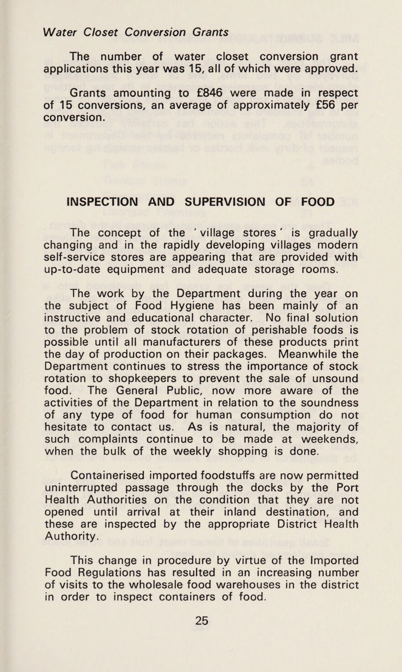 Water Closet Conversion Grants The number of water closet conversion grant applications this year was 15, all of which were approved. Grants amounting to £846 were made in respect of 15 conversions, an average of approximately £56 per conversion. INSPECTION AND SUPERVISION OF FOOD The concept of the ' village stores' Is gradually changing and in the rapidly developing villages modern self-service stores are appearing that are provided with up-to-date equipment and adequate storage rooms. The work by the Department during the year on the subject of Food Hygiene has been mainly of an instructive and educational character. No final solution to the problem of stock rotation of perishable foods is possible until all manufacturers of these products print the day of production on their packages. Meanwhile the Department continues to stress the importance of stock rotation to shopkeepers to prevent the sale of unsound food. The General Public, now more aware of the activities of the Department in relation to the soundness of any type of food for human consumption do not hesitate to contact us. As Is natural, the majority of such complaints continue to be made at weekends, when the bulk of the weekly shopping is done. Containerised imported foodstuffs are now permitted uninterrupted passage through the docks by the Port Health Authorities on the condition that they are not opened until arrival at their Inland destination, and these are Inspected by the appropriate District Health Authority. This change in procedure by virtue of the Imported Food Regulations has resulted in an Increasing number of visits to the wholesale food warehouses in the district in order to inspect containers of food.