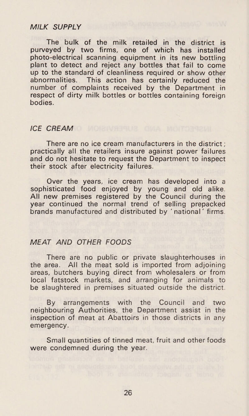 MILK SUPPLY The bulk of the milk retailed in the district is purveyed by two firms, one of which has installed photo-electrical scanning equipment in its new bottling plant to detect and reject any bottles that fail to come up to the standard of cleanliness required or show other abnormalities. This action has certainly reduced the number of complaints received by the Department in respect of dirty milk bottles or bottles containing foreign bodies. ICE CREAM There are no ice cream manufacturers in the district; practically all the retailers insure against power failures and do not hesitate to request the Department to inspect their stock after electricity failures. Over the years, ice cream has developed into a sophisticated food enjoyed by young and old alike. All new premises registered by the Council during the year continued the normal trend of selling prepacked brands manufactured and distributed by 'national' firms. MEAT AND OTHER FOODS There are no public or private slaughterhouses in the area. All the meat sold is imported from adjoining areas, butchers buying direct from wholesalers or from local fatstock markets, and arranging for animals to be slaughtered in premises situated outside the district. By arrangements with the Council and two neighbouring Authorities, the Department assist in the inspection of meat at Abattoirs in those districts in any emergency. Small quantities of tinned meat, fruit and other foods were condemned during the year.