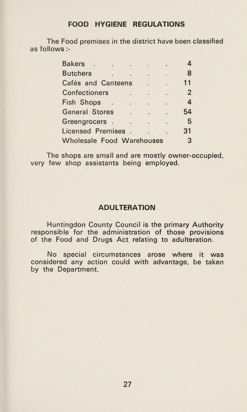 FOOD HYGIENE REGULATIONS The Food premises in the district have been classified as follows Bakers • » 4 Butchers 8 Cafes and Canteens 11 Confectioners 2 Fish Shops 4 General Stores 54 Greengrocers . 5 Licensed Premises . 31 Wholesale Food Warehouses 3 The shops are small and are mostly owner-occupied, very few shop assistants being employed. ADULTERATION Huntingdon County Council is the primary Authority responsible for the administration of those provisions of the Food and Drugs Act relating to adulteration. No special circumstances arose where it was considered any action could with advantage, be taken by the Department.