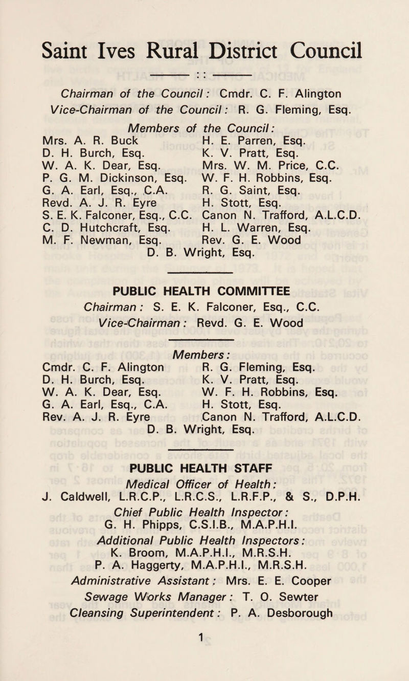 Saint Ives Rural District Council Chairman of the Council: Cmdr. C. F. Alington Vice-Chairman of the Council: R. G. Fleming, Esq. Members of the Council: Mrs. A. R. Buck D. H. Burch, Esq. W. A. K. Dear, Esq. P. G. M. Dickinson, Esq. G. A. Earl, Esq., ,C.A. Revd. A. J. R. Eyre H. E. Barren, Esq. K. V. Pratt, Esq. Mrs. W. M. Price, C.C. W. F. H. Robbins, Esq. R. G. Saint, Esq. H. Stott, Esq. S. E. K. Falconer, Esq., C.C. Canon N. Trafford, A.L.C.D. C. D. Hutchcraft, Esq. H. L. Warren, Esq. M. F. Newman, Esq. Rev. G. E. Wood D. B. Wright, Esq. PUBLIC HEALTH COMMITTEE Chairman: S. E. K. Falconer, Esq., C.C. Vice-Chairman: Revd. G. E. Wood Members: Cmdr. C. F. Alington R. G. Fleming, Esq. D. H. Burch, Esq. K. V. Pratt, Esq. W. A. K. Dear, Esq. W. F. H. Robbins, Esq. G. A. Earl, Esq., C.A. H. Stott, Esq. Rev. A. J. R. Eyre Canon N. Trafford, A.L.C.D. D. B. Wright, Esq. PUBLIC HEALTH STAFF Medical Officer of Health: J. Caldwell, L.R.C.P., L.R.C.S., L.R.F.P., & S., D.P.H. Chief Public Health Inspector: G. H. Phipps, C.S.I.B., M.A.P.H.I. Additional Public Health Inspectors: K. Broom, M.A.P.H.I., M.R.S.H. P. A. Haggerty, M.A.P.H.I., M.R.S.H. Administrative Assistant: Mrs. E. E. Cooper Sewage Works Manager: T. 0. Sewter Cleansing Superintendent: P. A. Desborough