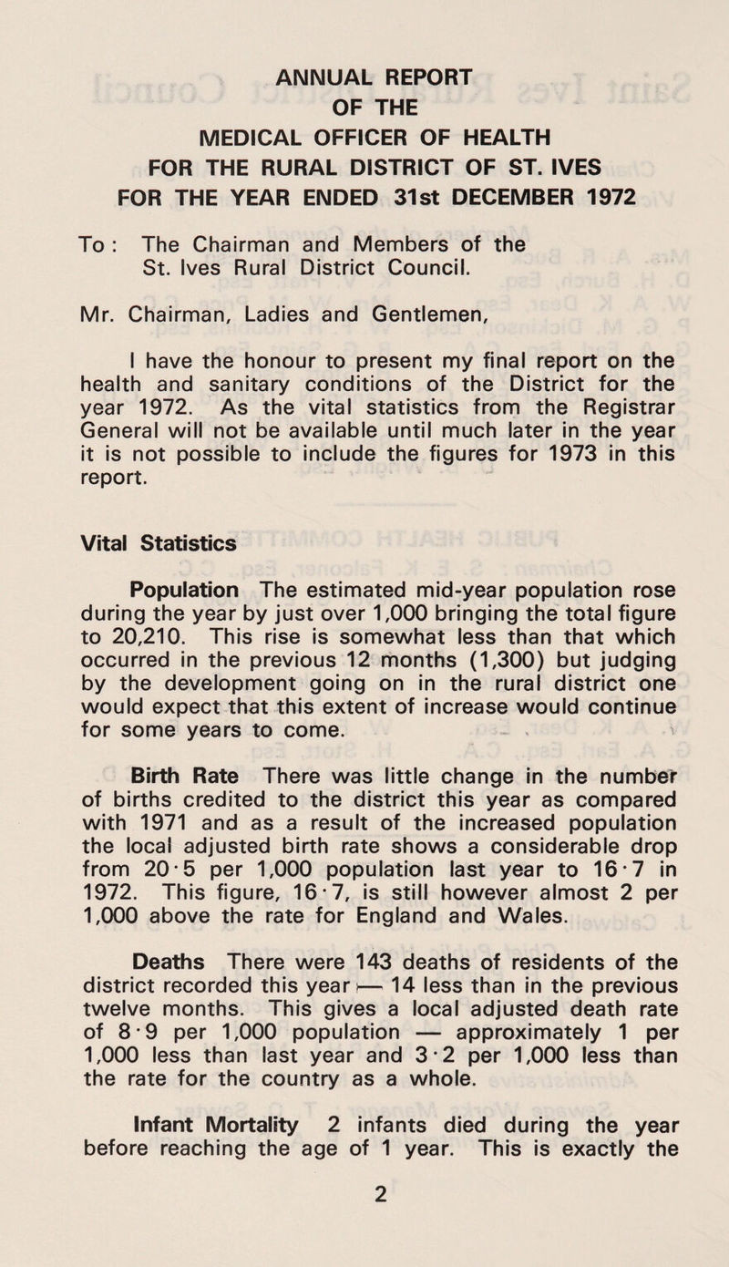 ANNUAL REPORT OF THE MEDICAL OFFICER OF HEALTH FOR THE RURAL DISTRICT OF ST. IVES FOR THE YEAR ENDED 31st DECEMBER 1972 To : The Chairman and Members of the St. Ives Rural District Council. Mr. Chairman, Ladles and Gentlemen, I have the honour to present my final report on the health and sanitary conditions of the District for the year 1972. As the vital statistics from the Registrar General will not be available until much later in the year it is not possible to include the figures for 1973 in this report. Vital Statistics Population The estimated mid-year population rose during the year by just over 1,000 bringing the total figure to 20,210. This rise Is somewhat less than that which occurred In the previous 12 months (1,300) but judging by the development going on in the rural district one would expect that this extent of increase would continue for some years to come. ^ Birth Rate There was little change in the number of births credited to the district this year as compared with 1971 and as a result of the Increased population the local adjusted birth rate shows a considerable drop from 20*5 per 1,000 population last year to 16*7 In 1972. This figure, 16 *7, is still however almost 2 per 1,000 above the rate for England and Wales. Deaths There were 143 deaths of residents of the district recorded this yeari— 14 less than in the previous twelve months. This gives a local adjusted death rate of 8*9 per 1,000 population — approximately 1 per 1,000 less than last year and 3*2 per 1,000 less than the rate for the country as a whole. Infant Mortality 2 infants died during the year before reaching the age of 1 year. This is exactly the