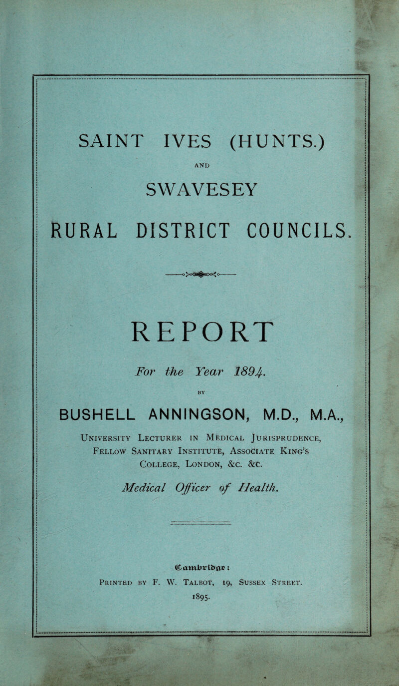AND SWAVESEY RURAL DISTRICT COUNCILS. REPORT For the Year 1894- BY BUSHELL ANNINGSON, M.D., M.A., University Lecturer in Medical Jurisprudence, Fellow Sanitary Institute, Associate King’s College, London, &c. Medical Officer of Health, Printed by F. W. Talbot, 19, Sussex Street. 1895.