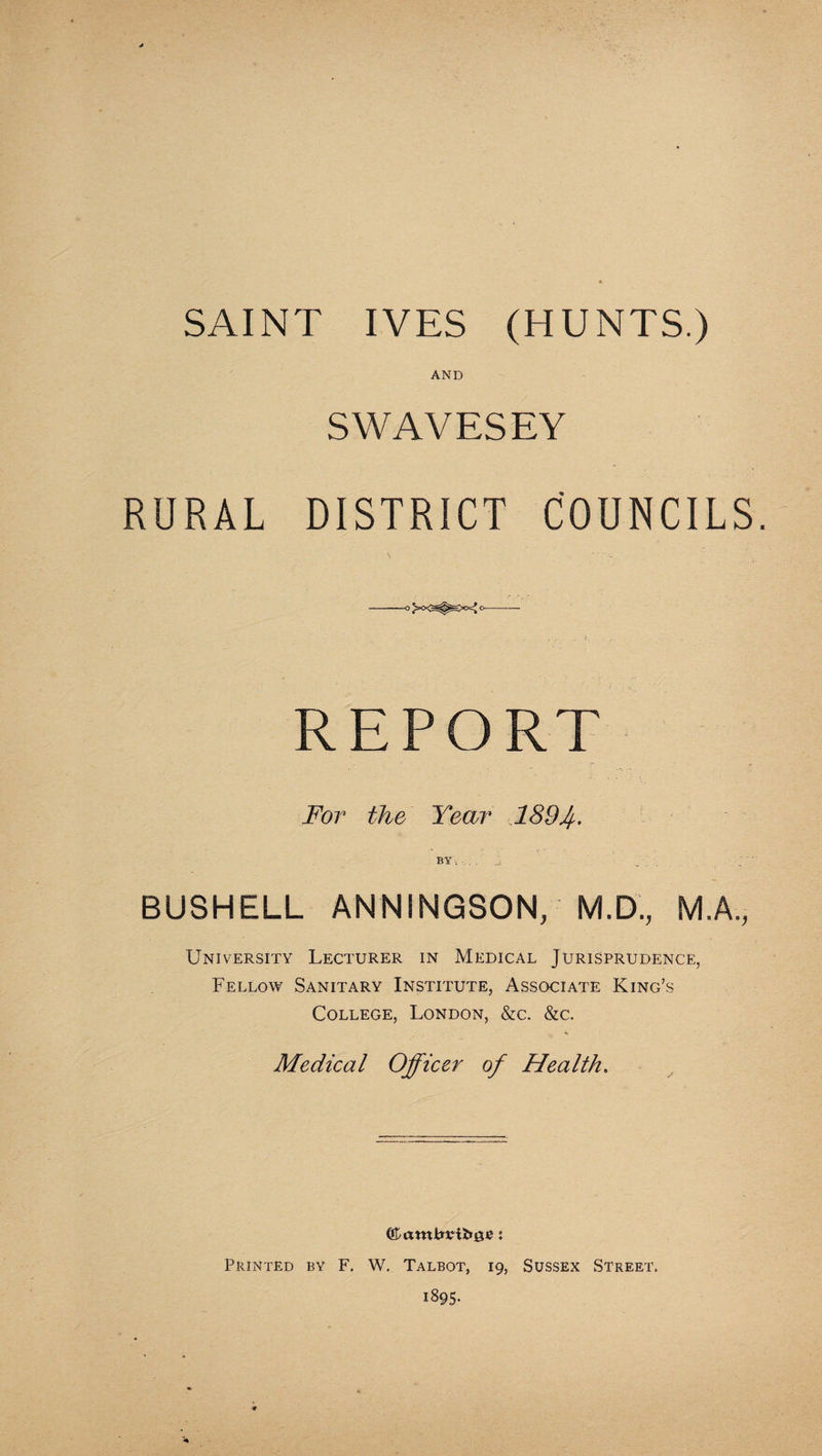 SAINT IVES (HUNTS.) AND SWAVESEY RURAL DISTRICT COUNCILS. --— REPORT For the Year 1894- BUSHELL ANNINGSON, M.D., M.A., University Lecturer in Medical Jurisprudence, Fellow Sanitary Institute, Associate King’s College, London, &c. &c. Medical Officer of Health. Printed by F. W. Talbot, 19, Sussex Street. 1895.