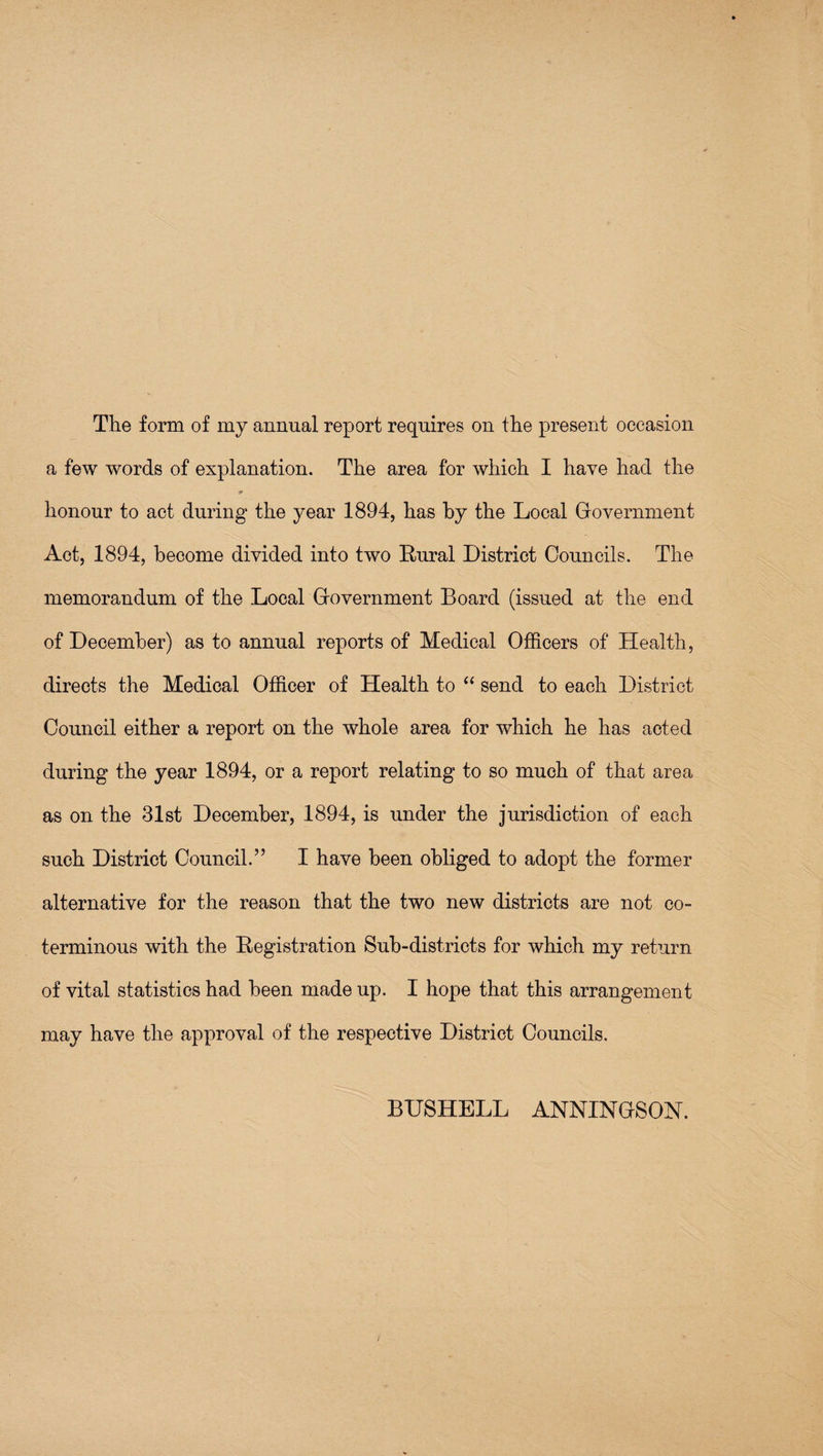 The form of my annual report requires on the present occasion a few words of explanation. The area for which I have had the )» honour to act during the year 1894, has by the Local Government Act, 1894, become divided into two Rural District Councils. The memorandum of the Local Government Board (issued at the end of December) as to annual reports of Medical Officers of Health, directs the Medical Officer of Health to ‘‘ send to each District Council either a report on the whole area for which he has acted during the year 1894, or a report relating to so much of that area as on the 31st December, 1894, is under the jurisdiction of each such District Council.” I have been obliged to adopt the former alternative for the reason that the two new districts are not co¬ terminous with the Registration Sub-districts for which my return of vital statistics had been made up. I hope that this arrangement may have the approval of the respective District Councils. BHSHELL ANNINGSON.