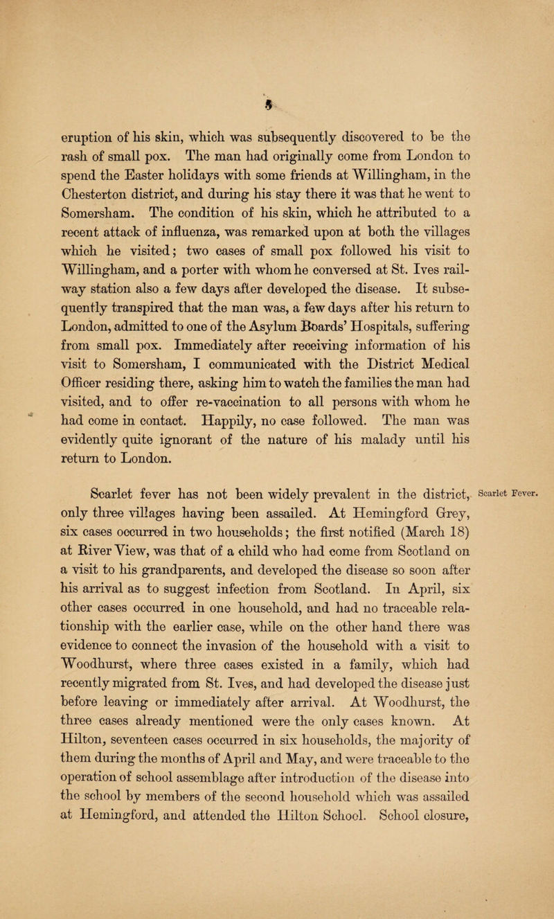 eruption of his skin, which was subsequently discovered to be the rash of small pox. The man had originally come from London to spend the Easter holidays with some friends at Willingham, in the Chesterton district, and during his stay there it was that he went to Somersham. The condition of his skin, which he attributed to a recent attack of influenza, was remarked upon at both the villages which he visited; two cases of small pox followed his visit to Willingham, and a porter with whom he conversed at St. Ives rail¬ way station also a few days after developed the disease. It subse¬ quently transpired that the man was, a few days after his return to London, admitted to one of the Asylum Boards’ Hospitals, suffering from small pox. Immediately after receiving information of his visit to Somersham, I communicated with the District Medical Officer residing there, asking him to watch the families the man had visited, and to offer re-vaccination to all persons with whom he had come in contact. Happily, no case followed. The man was evidently quite ignorant of the nature of his malady until his return to London. Scarlet fever has not been widely prevalent in the district, only three villages having been assailed. At Hemingford Grey, six eases occurred in two households; the first notified (March 18) at Biver View, was that of a child who had come from Scotland on a visit to his grandparents, and developed the disease so soon after his arrival as to suggest infection from Scotland. In April, six other cases occurred in one household, and had no traceable rela¬ tionship with the earlier case, while on the other hand there was evidence to connect the invasion of the household with a visit to Woodhurst, where three cases existed in a family, which had recently migrated from St. Ives, and had developed the disease just before leaving or immediately after arrival. At Woodhurst, the three eases already mentioned were the only cases known. At Hilton, seventeen cases occurred in six households, the majority of them during the months of April and May, and were traceable to the operation of school assemblage after introduction of the disease into the school by members of the second household which was assailed at Hemingford, and attended the Hilton School. School closure.