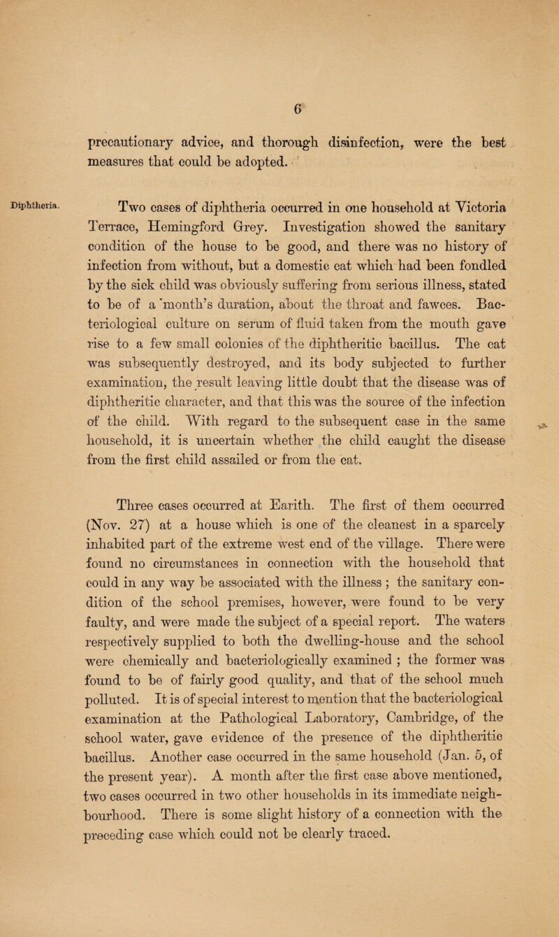Diphtheria. precautionary advice, and thorough disinfection, were the best measures that could be adopted. Two cases of diphtheria occurred in one household at Yietoria Terrace, TIemingford Grey. Investigation showed the sanitary condition of the house to be good, and there was no history of infection from without, but a domestic cat which had been fondled by the sick child was obviously suffering from serious illness, stated to be of a 'month’s duration, about the throat and fawces. Bac¬ teriological culture on serum of fluid taken from the mouth gave rise to a few small colonies of the diphtheritic bacillus. The cat was subsequently destroyed, and its body subjected to further examination, the result leaving little doubt that the disease was of diphtheritic character, and that this was the source of the infection of the child. With regard to the subsequent case in the same household, it is uncertain whether the child caught the disease from the flrst child assailed or from the cat. Three cases occurred at Earith. The first of them occurred (Nov. 27) at a house which is one of the cleanest in a sparcely inhabited part of the extreme west end of the village. There were found no circumstances in connection with the household that could in any w^ay be associated with the illness ; the sanitary con¬ dition of the school premises, however, were found to be very faulty, and were made the subject of a special report. The waters respectively supplied to both the dwelling-house and the school were chemically and bacteriologically examined ; the former was found to be of fairly good quality, and that of the school much polluted. It is of special interest to mention that the bacteriological examination at the Pathological Laboratory, Cambridge, of the school water, gave evidence of the presence of the diphtheritic bacillus. Another case occurred in the same household (Jan. 5, of the present year). A month after the first case above mentioned, two cases occurred in two other households in its immediate neigh¬ bourhood. There is some slight history of a connection with the preceding case which could not be clearly traced.