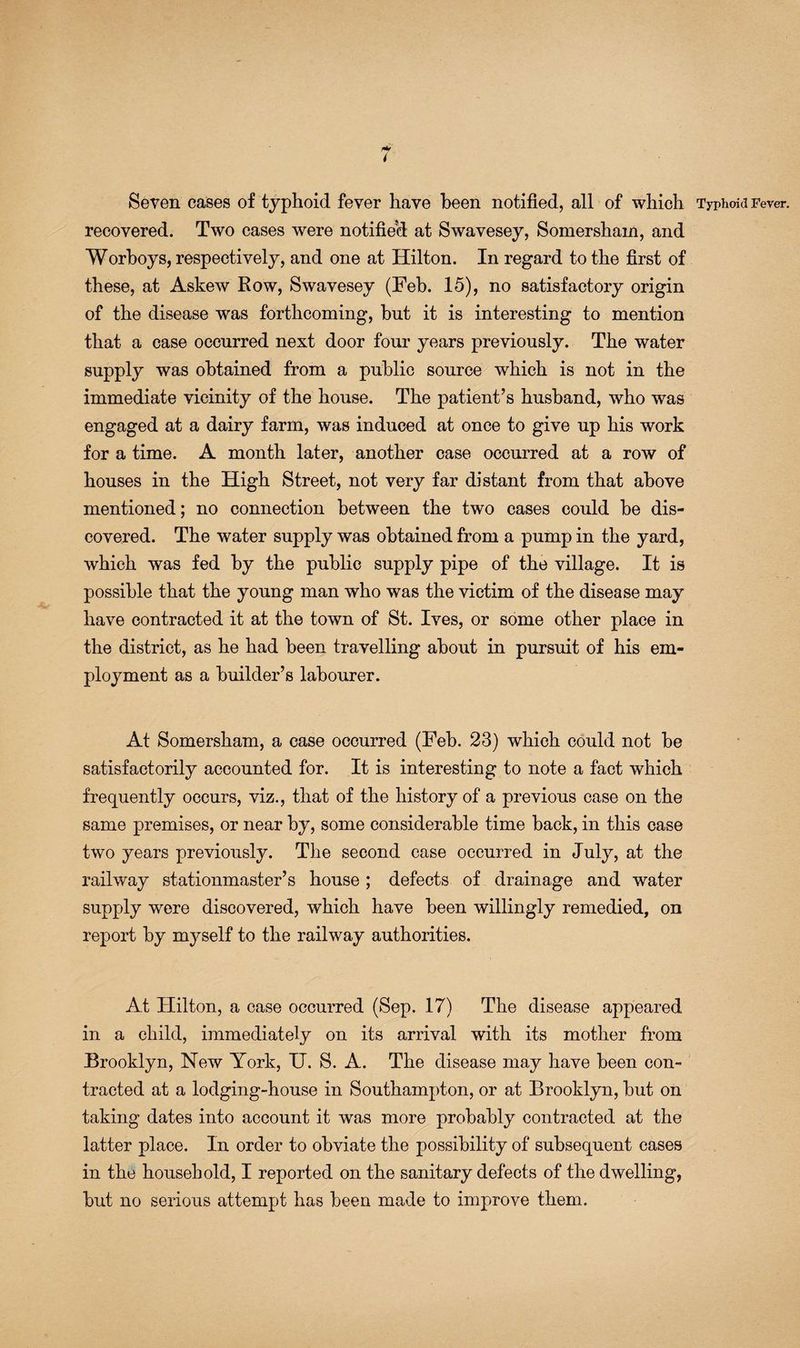 Seven cases of typhoid fever have been notified, all of which Typhoid Fever, recovered. Two cases were notified at Swavesey, Somersham, and Worboys, respectively, and one at Hilton. In regard to the first of these, at Askew Kow, Swavesey (Feb. 15), no satisfactory origin of the disease was forthcoming, but it is interesting to mention that a case occurred next door four years previously. The water supply was obtained from a public source which is not in the immediate vicinity of the house. The patient’s husband, who was engaged at a dairy farm, was induced at once to give up his work for a time. A month later, another case occurred at a row of houses in the High Street, not very far distant from that above mentioned; no connection between the two cases could be dis¬ covered. The water supply was obtained from a pump in the yard, which was fed by the public supply pipe of the village. It is possible that the young man who was the victim of the disease may have contracted it at the town of St. Ives, or some other place in the district, as he had been travelling about in pursuit of his em¬ ployment as a builder’s labourer. At Somersham, a case occurred (Feb. 23) which could not be satisfactorily accounted for. It is interesting to note a fact which frequently occurs, viz., that of the history of a previous case on the same premises, or near by, some considerable time back, in this case two years previously. The second case occurred in July, at the railway stationmaster’s house; defects of drainage and water supply were discovered, which have been willingly remedied, on report by myself to the railway authorities. At Hilton, a case occurred (Sep. 17) The disease appeared in a child, immediately on its arrival with its mother from Brooklyn, New York, IT. S. A. The disease may have been con¬ tracted at a lodging-house in Southampton, or at Brooklyn, but on taking dates into account it was more probably contracted at the latter place. In order to obviate the possibility of subsequent cases in the household, I reported on the sanitary defects of the dwelling, but no serious attempt has been made to improve them.