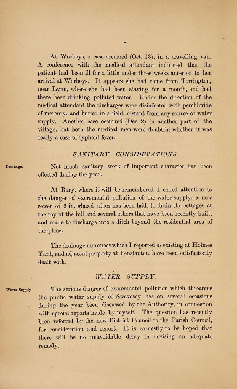 Drainage. Water Supply At Worboys, a case occurred (Oct. 13), in a travelling van. A conference with the medical attendant indicated that the patient had been ill for a little under three weeks anterior to her arrival at Worboys. It appears she had come from Torrington, near Lynn, where she had been staying for a month, and had there been drinking polluted water. Under the direction of the medical attendant the discharges were disinfected with perchloride of mercury, and buried in a field, distant from any source of water supply. Another case occurred (Dec. 2) in another part of the village, but both the medical men were doubtful whether it was really a case of typhoid fever. SANITARY CONSIDERATIONS. Not much sanitary work of important character has been effected during the year. At Bury, where it will be remembered I called attention to the danger of excremental pollution of the water supply, a new sewer of 6 in. glazed pipes has been laid, to drain the cottages at the top of the hill and several others that have been recently built, and made to discharge into a ditch beyond the residential area of the place. The drainage nuisances which I reported as existing at Holmes Yard, and adjacent property at Fenstanton, have been satisfactorily dealt with. WATER SUPPLY. The serious danger of excremental pollution which threatens the public water supply of Swavesey has on several occasions during the year been discussed by the Authority, in connection with special reports made by myself. The question has recently been referred by the new District Council to the Parish Council, for consideration and report. It is earnestly to be hoped that there will be no unavoidable delay in devising an adequate remedy.