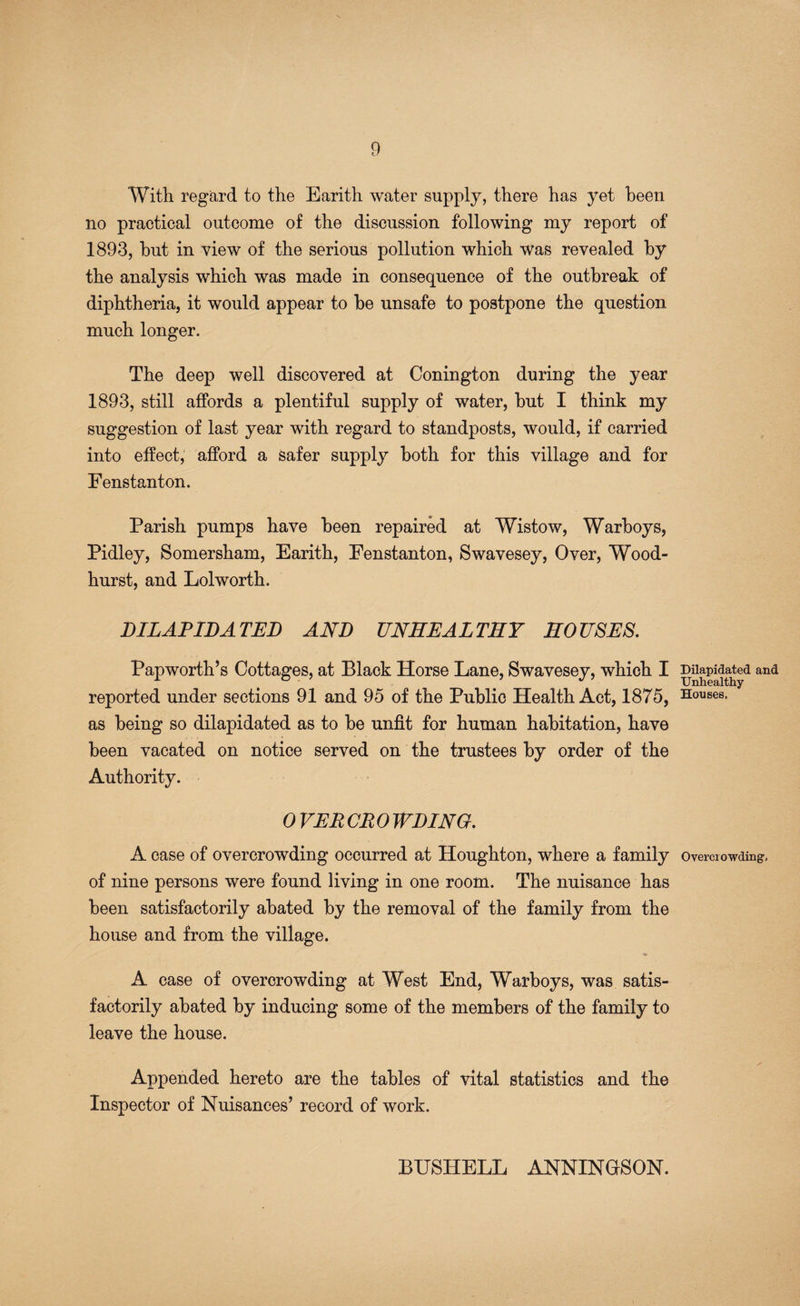 With regard to the Earith water supply, there has yet been no practical outcome of the discussion following my report of 1893, hut in view of the serious pollution which was revealed by the analysis which was made in consequence of the outbreak of diphtheria, it would appear to he unsafe to postpone the question much longer. The deep well discovered at Conington during the year 1893, still affords a plentiful supply of water, hut I think my suggestion of last year with regard to standposts, would, if carried into effect,' afford a safer supply both for this village and for Fenstanton. Parish pumps have been repaired at Wistow, Warhoys, Pidley, Somersham, Earith, Fenstanton, Swavesey, Over, Wood- hurst, and Lolworth. DILAPIDATED AND UNSEAL TRY HOUSES, Papworth’s Cottages, at Black Horse Lane, Swavesey, which I reported under sections 91 and 95 of the Public Health Act, 1875, as being so dilapidated as to be unfit for human habitation, have been vacated on notice served on the trustees by order of the Authority. OVERCROWDING. A case of overcrowding occurred at Houghton, where a family of nine persons were found living in one room. The nuisance has been satisfactorily abated by the removal of the family from the house and from the village. A case of overcrowding at West End, Warhoys, was satis¬ factorily abated by inducing some of the members of the family to leave the house. Appended hereto are the tables of vital statistics and the Inspector of Nuisances’ record of work. Dilapidated and Unhealthy Houses. Overcrowding. BUSHELL ANNINGSON.