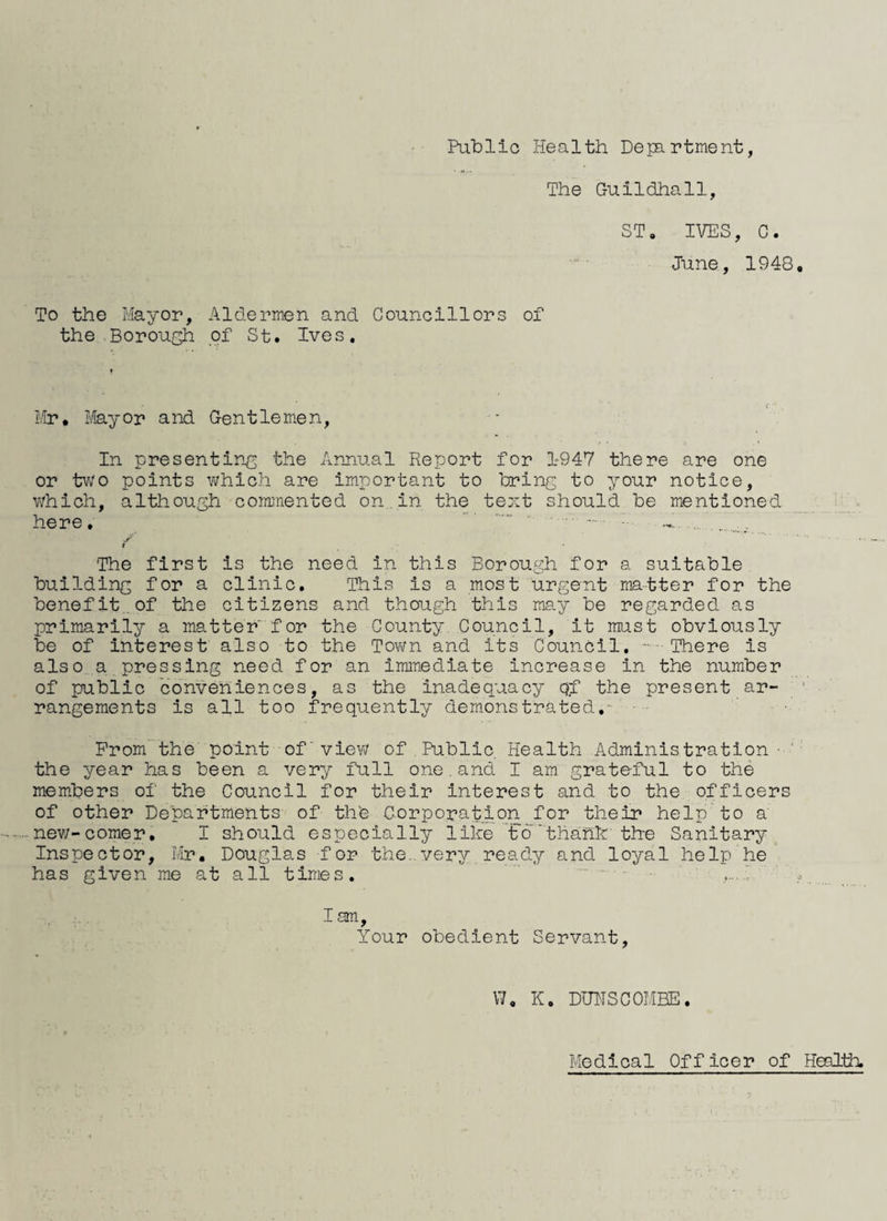 Public Health Dejartment, The Guildhall, ST. IVES, C. June, 1948, To the Mayor, Aldermen and Councillors of the Borough of St, Ives, Mr, ifeyor and Gentlemen, In presenting the Anjiual Report for 1947 there are one or two points which are important to bring to your notice, which, although coimnented on. in the text should be mentioned here, .. ' ■ - ■- / t The first is the need in this Borough for a suitable building for a clinic. This is a most urgent matter for the benefit.of the citizens and though this may be regarded as primarily a matter'for the County Council, it must obviously be of Interest also to the Tovm and its Council, .. There is also a pressing need for an immediate increase in the number of public conveniences, as the inadequacy qf the present ar¬ rangements is all too frequently demonstrated.- Prom the' point of'view of.Public Health Administration ■ ' the year has been a very full one.and I am grateful to the members of the Council for their interest and to the officers of other Departments of the Corporation for their help to a -nev;-comer, I should especially like t6'thahk'the Sanitary^ Inspector, Mr, Douglas for the..very ready and loyal help he' has given me at all times. I am. Your obedient Servant, \7, K. DUHSCOMBE, Medical Officer of Health.