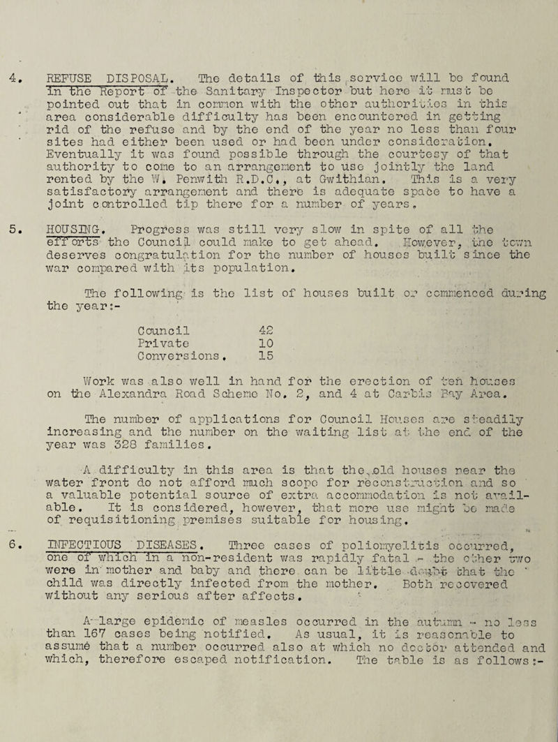 in the Report o'f'-the Sanitary Inspector hut here it nust he pointed out that in comnon with the other authoriuios in this area considerable difficulty has been encountered in getting rid of the refuse and by the end of the year no less than four sites had either been used or had been under consideration. Eventually it was found possible through the courtesy of that authority to come to an arrangement to use jointly the land rented by the W, Penwith R.D.C,, at Gwithlan. This is a very satisfactory arrangement and there is adequate space to have a joint controlled tip there for a number of years, 5. HOUSING-, Progress was still vor^y slow in spite of all the efforts the Council could make to get ahead. However, tnc town deserves congratulation for the number of houses built since the war compared with its population. The following- is the list of houses built or ccmm.enced during the year:- Council Private Conversions, Work was also well in hand for the erection of ten houses on the Alexandra Road Sciriemo No, 2, and 4 at Carbis Bay Area. The number of applications for Council Houses are steadily increasing and the number on the waiting list at the end of the year was 328 families. ■A difficulty in this area is that the.old houses near the water front do not afford much scope for reconstruction and so a valuable potential source of extra accommodation is not avail¬ able, It is considered, however, that more use might be made of requisitioning premises suitable for housing. 6. INFECTIOUS DISEASES. Hiree cases of poliomyelitis occurred, one' of' which in a non-resident v/as rapidly fatal the o’-;her two were in''mother and baby and there can be litt-le -dru-bt chat the ' child was directly infected from the mother. Both recovered without any serious after affects, , A--large epidemic of measles occurred in the autumn >- no less than 167 cases being notified. As usual, it is reasonable to assume that a number occurred also at which no doc cor attended and which, therefore escaped notification. The table is as follows 42 10 15