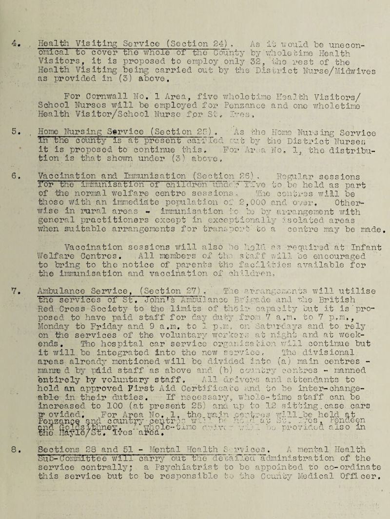 Health Visiting Service (Section 24) . As it v.ould be unecon- o'nical to cover the whole or the County by ■whole cine Health Visitors, it is proposed to employ only 32, iho rest of the Health Visiting being carried ont by the 'Disbi’ict Hu.rse/Midwlves as provided in (3) above. For Cornwall Ho, 1 Area, five wholetime Health Visitors/ School Nurses will be employed for Penzance and one wholetime Health Visitor/School Nurse for St.- H’-es, Home Nursing Service (Section 23), 'As tho Homo Nursing Service 'in the county is at present carried rr.t by -hlio District Nursen it is proposed to continue this. For 'Ai\;a No, 1, tho distribu¬ tion is that shov/n under (3) above. Vaccination and Immunisation (Section 25). Regular sessions I'or the immunisation of children uiidr'I~T:rve to bo held as part of the normal welfare centre sessions- The conti'ss will be tlioso v/ith an Immediate population of 2,000 and over. Other¬ wise in rural areas - imirunisation i'o bo by arrangement with general practitioners except in exceptionally isolated areas when suitable arrangements for transport to a centre may be made. Vaccination sessions will also Pe held as required at Infant V/elfare Centres, All members of the .shiff oill be encouraged to bring to the notice of parents tho facilities available for the Immunisation and vaccination of children. Ambulance Service, (Section 2V) , The arrangeironos v»rill utilise ‘the 'services o'f 'St . Iohn'f s' Ambul ance Br'jcade an.! r.he British Red Cross Society to tlie limits of their capaeity but it is’pro¬ posed to have paid staff for da;/ duty from 7 a,m, to 7 p,m,, Monday to Friday and 9 a.m, to 1 p,m, on SahTdays and to rely on the services of the voluntary worhors at night and at v/eek- ends , Tho hospital car service orgarisa Irion v;lll continue but it will bo integrated into the new service, Tho divisional areas already mentioned will be divided rate (a) main centres - manie d by pdid staff as above and (b) cesribry conbres - manned entirely by voluntary staff. All drivers and attendants to hold an approved First Aid Certiifico.to and to be inter-change¬ able in their duties. If necessary, whole-time staff can be increased to 100 (at present 25) and up to 12 sitting.case cars p* ovided. For Area No, 1, the„main pevtres will Joe held at Ponzance and country ■ centr os W'.j b’ no .d av Bv.vcs, Fendeon and Ooldsithney, A \7holc-t.Lnc r'rivc ■: -..'iJ’L he provided also in tho nayle/St, ivos area. T Sections 28 and 51 - Mental Health S'.rvlces, A mental Health Sub-Committee wilT 'ca'rry out the decaiiea administration of the service centrally| a Psychiatrist to be appointed to co-ordinate this service but to be responsible bo tho County Medical 'Officer,