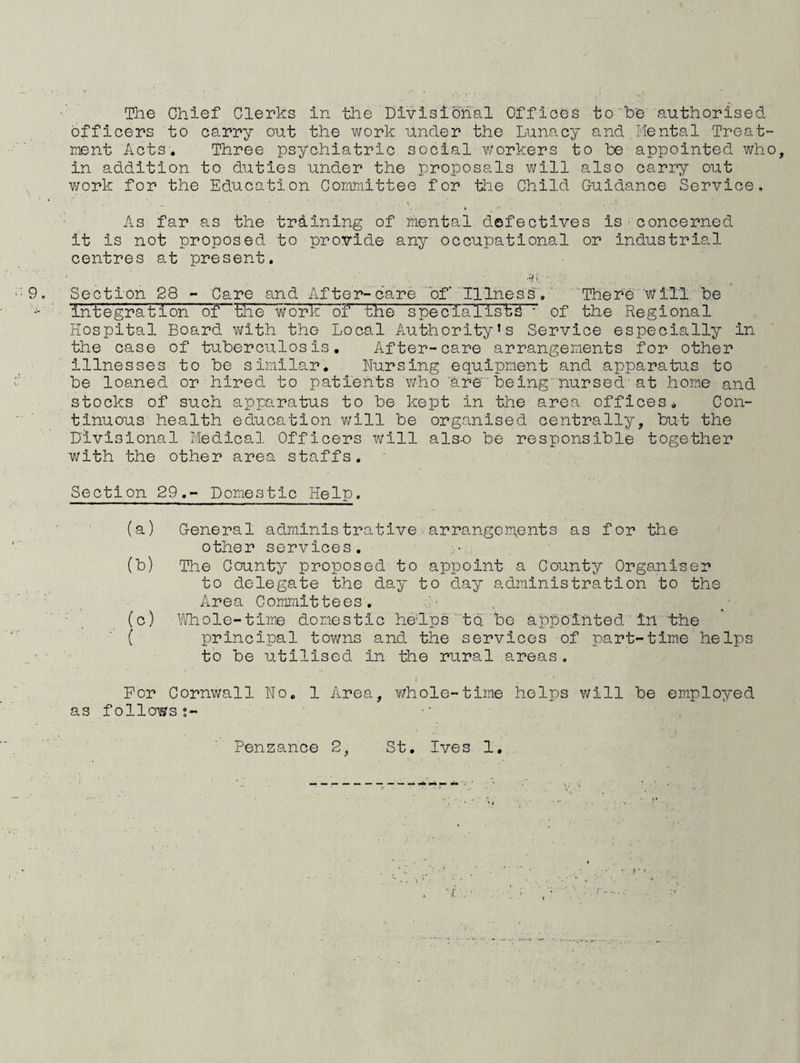 officers to carry out the work under the Lunacy and Mental Treat¬ ment Acts, Three psychiatric social v/orkers to be appointed who, in addition to duties under the proposals will also carry out work for the Education Committee for tlie Child Guidance Service, As far as the training of mental defectives is concerned it is not proposed to provide any occupational or industrial centres at present. ..i i ■ • 9, Section 28 - Care and After-care bf~ Illness.' ' ■'There W ill, be ' integration of the work of the speclalis'tS • of the Regional Hospital Board with the Local Authority’s Service especially in the case of tuberculosis. After-care arrangements for other illnesses to be similar. Nursing equipment and apparatus to be loaned or hired to patients v/ho are' being'nursed'at home and stocks of such apparatus to be kept in the area offices. Con¬ tinuous health education will be organised centrally, but the Divisional Medical Officers will als-o be responsible together with the other area staffs. Section 29.- Domestic Help. (a) General administrative.arrangements as for the other services. (b) The County proposed to appoint a County Organiser to delegate the day to day administration to the Area Committees. ' ■ , ■ (c) Whole-time domestic he'lpstQ, be appointed ' in the ■ ( principal towns and the services of part-time helps ' ■ to be utilised in the rural areas. For Cornwall No. 1 Area, whole-time helps will be employed as follows;- ■' ' , Penzance 2, St, Ives 1, '■r.