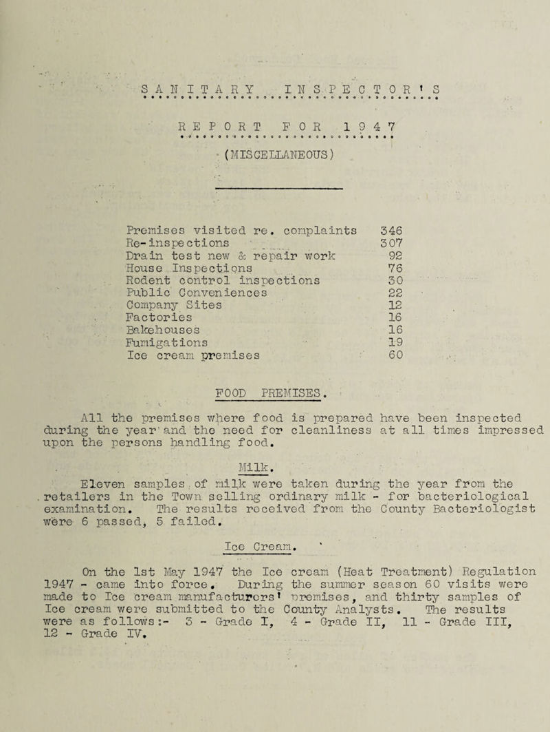 SAN IT ARY INSPECTORt S REPORT FOR 1947 • 0*0000 'QooQooaaoocovooooooA** : (MISGELIANEOUS) Ppenises visited re, cor.iplaints 346 Re-inspections ■. 3 07 Drain test new & repair work 92 House Inspections 76 Rodent control inspections 30 PuDlic Conveniences 22 Company Sites 12 Factories 16 Bakehouses 16 Fumigations 19 Ice cream premises 60 FOOD PREMISES. All the premises where food is prepared have been inspected during the year’and the'need for cleanliness at all times impressed upon the persons handling food. Milk. Eleven samples of milk were taken during the year from the . retailers in the Town selling ordinary milk - for bacteriological examination. The results received from the County Bacteriologist were 6 passed, 5 failed. Ice Cream, On the 1st May 1947 the Ice cream (Heat Treatment) Regulation 1947 - came into force. During the summer season 60 visits were made to Ice cream manufacturers* ‘oremlses, and thirty samples of Ice cream were submitted to the County Analysts, The results were as follows3 - Grade I, 4 - Grade II, 11 - Grade III,
