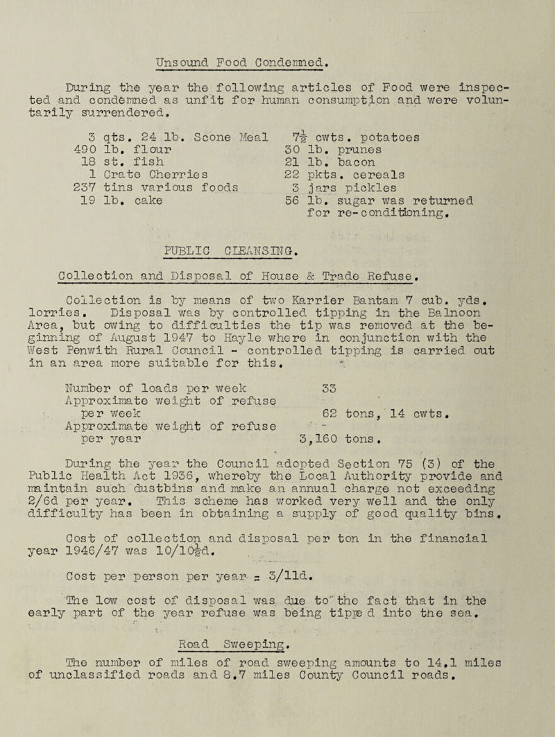 Unsound Food Gonderaned. During the year the following articles of Food were inspec ted and condemned as unfit for human consumption and were volun tarily surrendered. 3 qts, 24 Ih'. Scone Meal 490 lb, flour 18 st. fish 1 Crate Cherries 23V tins various foods 19 lb, cake Vg- cwts . potatoes 30 lb, prunes 21 lb, bacon 22 pkts. cereals 3 jars pickles 56 lb, sugar was returned for re-conditioning. PUBLIC CIEx'lNSIUG, Collection and Disposal of House & Trade Refuse, Collection is by means of two Karrier Bantam 7 cub. yds, lorries. Disposal was by controlled tipping in the Balnoon Area, but owing to difficulties the tip was removed at the be¬ ginning of August 1947 to Hayle where in conjunction with the Vilest Penwith Rural Council - controlled tipping is carried out in an area more suitable for this, Uumber of loads per week 33 Approximate wei^t of refuse per week 62 tons, 14 cwts. Approximate weight of refuse ' - per year 3,160 tons. During the year the Council adopted Section 75 (3) of the Public Health Act 1936, whereby the Local Authority provide and maintain such dustbins' and make an annual charge not exceeding 2/6d per year. This scheme has v\forked very well and the only difficulty has been in obtaining a supply of good quality bins. Cosh of collection and disposal per ton in the financial year 1946/47 was lO/lO^d, Cost per person per year = 3/lld, The low cost of disposal was due tothe fact that in the early part of the year refuse was being tipi® d into the sea, • < Road Sv/eeping, The number of miles of road sweeping amounts to 14,1 miles of unclassified roads and 8,7 miles County Council roads.
