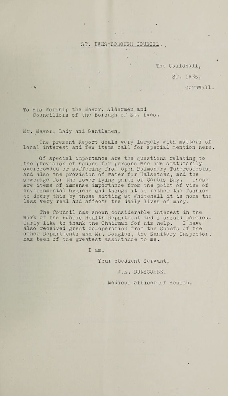 ST. IVES-BOnOUGH COUNCIL. f Tne Guildhall, ST . IVSS, Cornwall To His Worshii3 the Hayor, Aldermen and Councillors of tne Borough of ot. Ives. Mr. Mayor, Lady and Gentlemen, Tne pi-esent Report aeals very largely with matters of local interest and few items call for special mention here Of special importance are tne ipuestions relating to the provision of houses for persons wno are statutorily overcrowded or suffering from open Pulmonary Tuberculosis, and also the provision of water for Halsetown, and the sewerage for the lower lying parts of Carbis Bay. These are items of immense importance from tne point of viev/ of environmental hygiene and though it is rather the fashion to decry this by those sitting at v/hitenall it is none tne less very real and affects the daily lives of many. The Council nas snown considerable interest in tne work of tne Public Health Bepartment and 1 should particu¬ larly like to tnank the Chairman for nis nelp. I have also received great co-operation from the Cniefs of the other Depaitments and Mr. Louglas, tne Sanitary Inspector, nas been of tne greatest assistance to me. I am, Your obeaient Servant, .V .K. DIJHSCOMB-S. Medical Officer of Health.