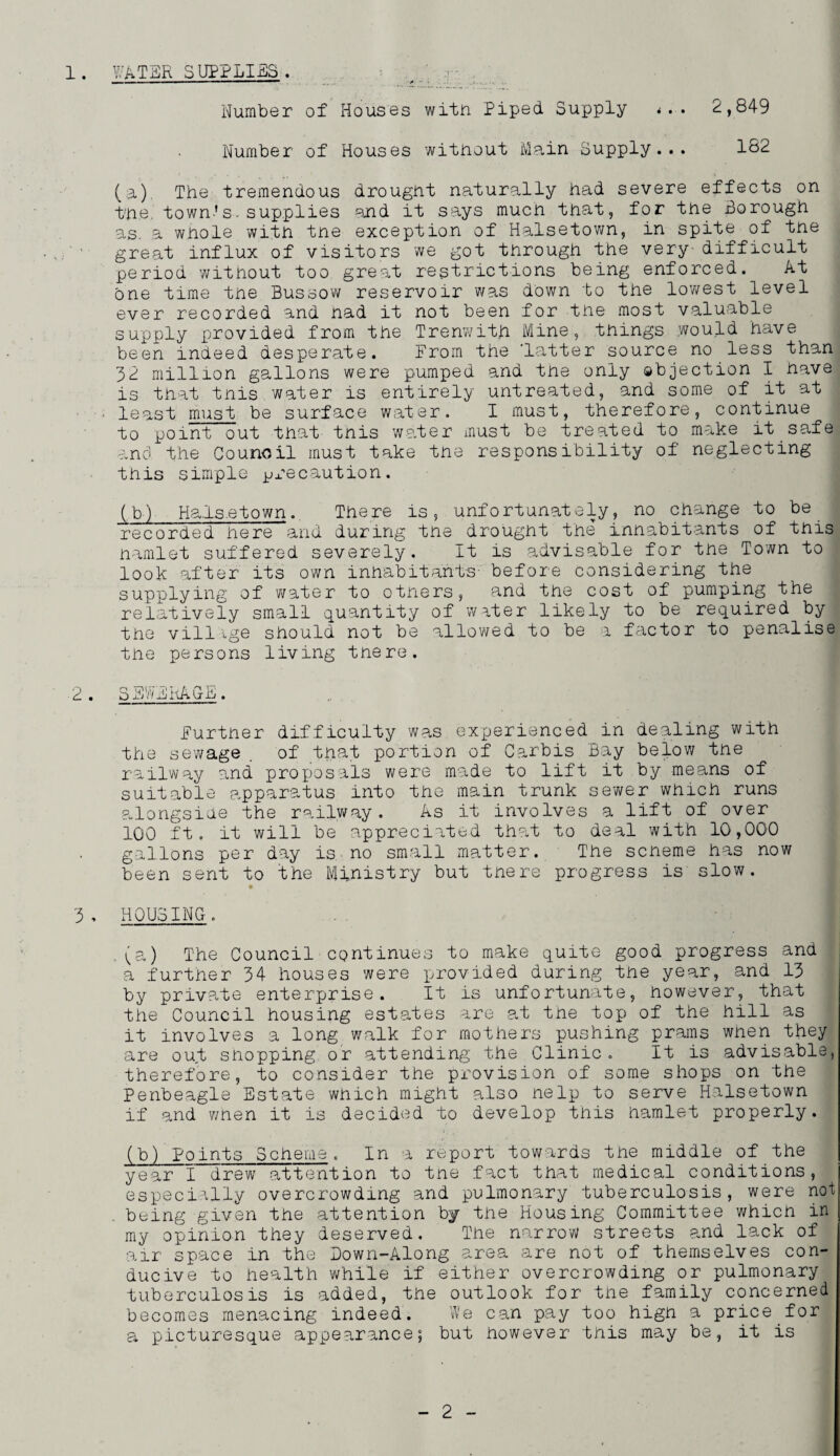 1. ^i;'ATER SUPPLI£;S . Number of Houses wifn Piped Supply ... 2,849 Number of Houses without Main Supply... 182 (a) . The tremendous drought naturally had severe effects on the. town's. supplies and it says much that, for the Borough as. a whole with the exception of Halsetown, in spite of tne great influx of visitors we got through the very- difficult period without too great restrictions being enforced. At one time tne Bussow reservoir was down to the lowest level ever recorded and nad it not been for the most valuable supply provided from the Trenwith Mine, things would have been indeed desperate. From the ’latter source no less than 32 million gallons were pumped and tne only gbjection I nave is that this.water is entirely untreated, and some of it at ■ least must be surface water. I must, therefore, continue to point out that tnis water must be treated to make it safe anci the Council must take tne responsibility of neglecting tnis simple jjx-ecaution. (b) Ha.ls.etown.. There is, unfortunately, no change to be recorded here and during the drought the inhabitants of tnis hamlet suffered severely. It is advisable for the Town to look after its own inhabitants- before considering the supplying of water to others, and tne cost of pumping the relatively small quantity of water likely to be required by the villige should not be allowed to be a factor to penalise the persons living there. 2 . SEWEiiAGE. Further difficulty wa,s experienced in dealing with the sewage , of that portion of Carbis Bay below the railway and proposals were made to lift it by means of suitable apparatus into the main trunk sewer which runs alongside the railway. As it involves a lift of over 100 ft. it will be appreciated that to deal with 10,000 gallons per day is. no small matter. The scheme has now been sent to the Ministry but there progress is slow. 3 , HOUSING. ,(a) The Council continues to make quite good progress and a further 34 houses were provided during tne year, and 13 by private enterprise. It is unfortunate, however, that the Council housing est.ates arc at tne top of the hill as it involves a long walk for mothers pushing prams wnen they are out shopping or attending the Clinic. It is advisable, therefore, to consider the provision of some shops on the Penbeagle Estate which might also nelp to serve Halsetown if and wnen it is decided to develop tnis hamlet properly. (b) Points Scheme. In -a report towards the middle of the year 1 drew attention to tne fact that medical conditions, especially overcrowding and pulmonary tuberculosis, were not . being given the attention by the Housing Committee whicn in my opinion they deserved. The narrow streets and lack of air space in the Bown-Along area are not of themselves con¬ ducive to health while if either overcrowding or pulmonary tuberculosis is added, the outlook for the family concerned becomes menacing indeed. We can pay too high a price for a picturesque appearance; but however this may be, it is