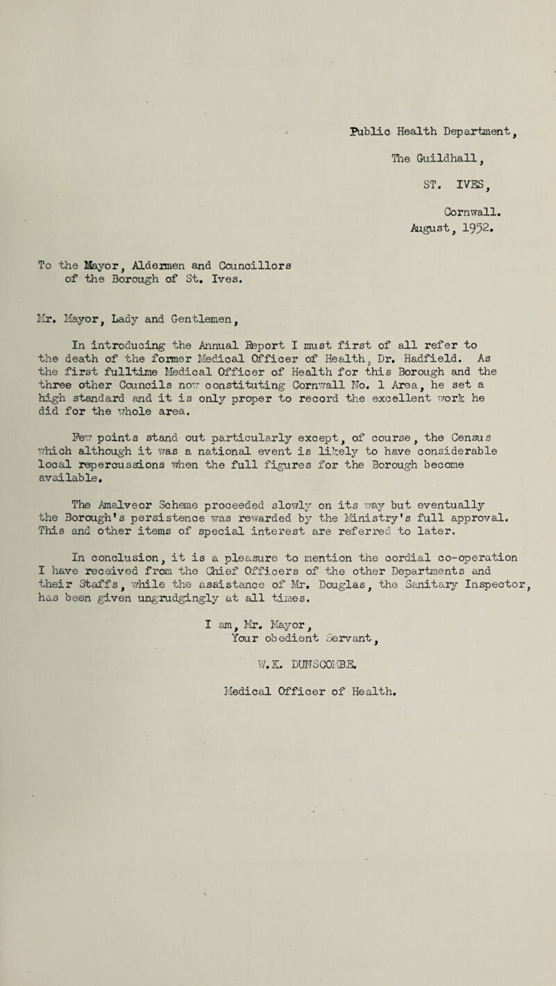 Public Health Departnient, Tlie Guildhall, ST. IVES, Cornwall. August, 1952* To the Mayor, Aldermen and Councillors of the Borough of St, Ives. Ur, Mayor, Lady and Gentlemen, In introducing the Annual iteport I must first of all refer to the death of the former Medical Officer of He&J.th, Dr. Hadfield. As the first fulltime Medical Officer of Health for this Borough and the three other Councils now constituting Cornwall No. 1 Area, he set a high standard and it is onlj'’ proper to record the excellent work he did for the whole area. Pew points stand out particularly except, of course, the Census which although it was a national event is likely to have considerable local repercussions when the full figures for the Borough become available. The Amalveor Scheme proceeded slowly on its v/ay but eventually the Borough*s persistence was rewarded by the Ivlinistry*s full approval. This and other items of special interest are referred to later. In conclusion, it is a pleasure to mention the cordial co-operation I have received from the Chief Officers of the other Departments and their Staffs, while the assistance of Mr, Douglas, the Senitarjr Inspector, has been given ungrudgingly at all times. I am, Mr. Mayor, Your obedient .Servant, W.S. DUNSCOI'BE. Medical Officer of Health,