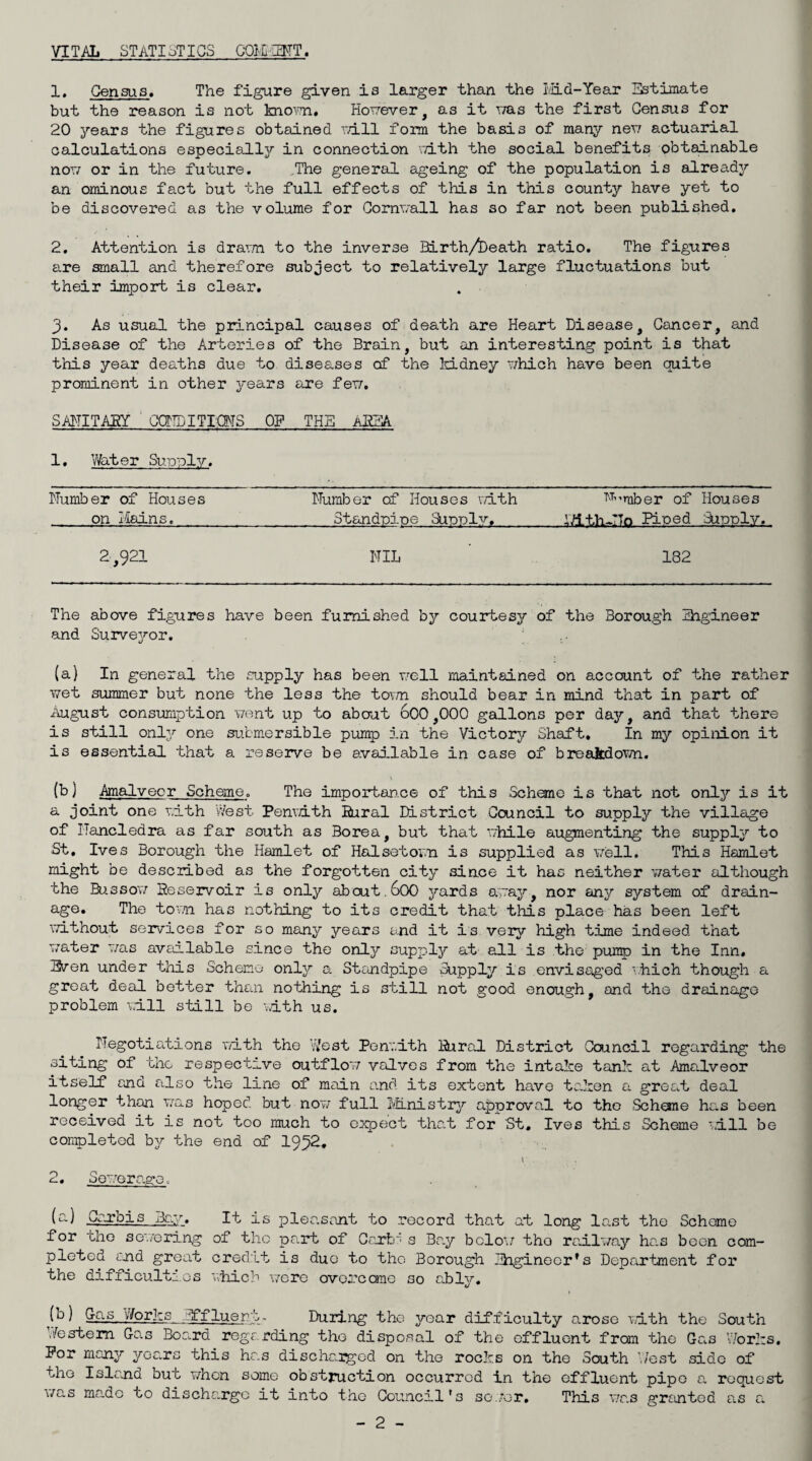 VITAL STATISTICS CmiEMT. 1* Census. The figure given is larger than the Iviid-Year Estimate but the reason is not kno'^m, HoTrever, as it vmis the first Census for 20 years the figures obtained rd-ll form the basis of many nerr actuarial calculations especially in connection vd-th the social benefits obtainable noT7 or in the future. ,The general ageing of the population is already an ominous fact but the full effects of this in this county have yet to be discovered as the volume for CornT/all has so far not been published. 2, Attention is drarm to the inverse SLrth/^eath ratio. The figTures are small and therefore subject to relatively large fluctuations but their import is clear. 3. As usual the principal causes of death are Heart Disease, Cancer, and Disease of the Arteries of the Brain, but an interesting point is that this year deaths due to diseases of the IdLdney '^hich have been quite prominent in other years are fex7. SAITITAlgY GCTTDITKMS OF THE AREA 1. Water Sunnly. Number of Houses on iiains. Number of Houses v/ith Standpioe Su'ddI''/’, ''''''’■’’mber of Houses irt.th-TTo Pioed Sunoly. 2,921 NIL 182 The above figures have been furnished by courtesy of the Borough Thgineer and Surve3^or. (a) In general the supply has been uell maintained on account of the rather ■wet summer but none the less the toTm should bear in mind that in part of August consumption vent up to about 600,000 gallons per daj'’, and that there is still onlj'’ one submersible pump in the Victory Shaft, In my opiiiion it is essential that a reserve be available in case of breakdovn. (b) Amalvecr Scheme. The importance of this Scheme is that not onlj^ is it a joint one v,ith West Penvdth Hural District Council to supply the village of ITancledra as far south as Borea, but that while augmenting the supply to St. Ives Borough the Hamlet of Halsetov.u is supplied as veil. This Hamlet might be described as the forgotten city since it has neither water although the Bussov Reservoir is only about. 60O yards avaj'', nor any system of drain¬ age. The torn has nothing to its credit tha’t this place has been left ■^Tithout services for so many years and it is very high time indeed that water was available since the only supply at all is the piuiro in the Inn, Even under this Scheme onljr a Standpipe Supply is envisaged ^.hich though a groat deal better than nothing is still not g'ood enou.gh, and the drainage problem vail still be -with us. Negotiations v/ith the West Penrith Hural District Council regarding the siting of the respective outflow valves from the intake tank at Amalveor itself and also the line of main a.nd its extent have ta.kon a great deal longer than was hoped but nor; full Ivfinistrjr approval to the Scheme has been received it is not too much to expect that for St, Ives this Scheme vlll be completed by the end of 1952. 2, Sewerage, (a) Cc-rbis Jjew. It is pleasant to .record that at long last the Scheme for the se'.7oring of the part of Cart' s Bay bclo’/ the railway has been com¬ pleted c'nd great cred'it is duo to the Borough Ihginocr’s Depariunent for the difficulties which v/cre ovorcare so ablj^, (b) Cas y/orks Effluent-. During the year difficulty arose \ath the South \festem Gas Board regarding the disposal of the effluent from the Gas 'Works. For many years this has discharged on the rocks on the South West side of the Isla,nd but when some obstruction occurred in the effluent pipe a request i/as made to discharge it into the Council's se.'or. This v/as grtmtod as a