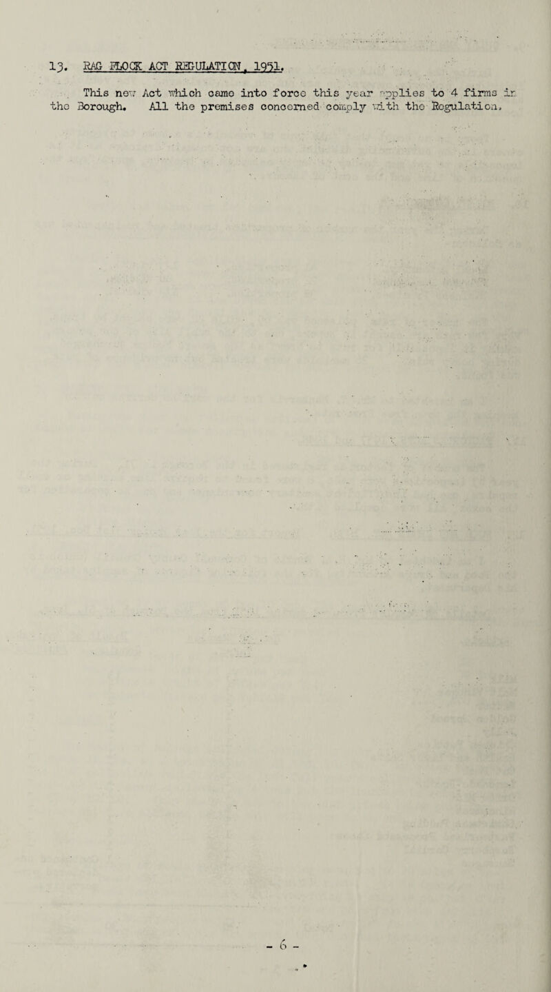 13. RAG ELOCK ACT REDULATICW^ This nei: Act ■^'vhich camo into force this year '•'pplies to 4 firms ir the Boroiigh, All the premises concerned coiTipl3r \D.th the Ro,^latioii, - b