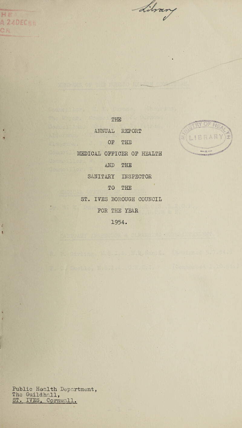 r THE ANNUAL REPORT OP THE MEDICAL OPPICER OP HEALTH AND THE SANITARY INSPECTOR TO THE ST. IVES BOROUGH COUNCIL POR THE YEAR 1954. Public Health Department, The Guildhall, ST. IVES, Cornwall.