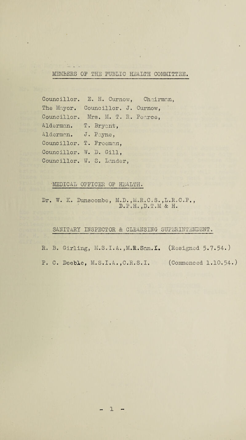 MEMBERS OF THE PUBLIC HEALTH COMMITTEE Councillor. E. H. Curnow, Chairm: The Mayor. Councillor. J. Curnow, Councillor. Mrs. M. T. R. Pearce, Alderman. T. Bryant, Alderman. J. Payne, Councillor. T. Freeman, Councillor. W. D. Gill, Councillor. W. S. Lander, MEDICAL OPEICER OP HEALTH. Dr. W. K. Dunscombe, M.D.,MoR.C.S.jL.RoC.P,, B.P.H.,D.T.M & H. SANITARY INSPECTOR & CLEANSING SUPERINTENDENT. R. B. Girling, M.S.I.A.,M.R.San.X. (Resigned. 5.7.54.) P. C. Deeblc, M.S.I.A.,C.R.S.I. (Commenced 1.10.54.)