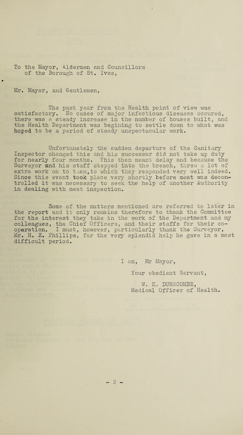 To the Mayor, Aldermen and Councillors of the Borough of St. Ives, Mr. Mayor, and Gentlemen, The past year from the Health point of view was satisfactory. Ho cases of major infectious diseases occured, there was a steady increase in the number of houses built, and the Health Department was begining to settle down to what was hoped to be a period of steady unspectacular work. Unfortunately the sudden departure of the Sanitary Inspector changed this and his successor did not take up duty for nearly four months. This then meant delay and because the Surveyor and his staff stepped into the breach, threw a lot of extra work on to t-iem,to which they responded very well indeed. Since this event took place very shortly before meat was decon¬ trolled it was necessary to seek the help of another Authority in dealing with meat inspection. Some of the matters mentioned are referred to later in the report and it only remains therefore to thank the Committee for the interest they take in the work of the Department and my colleagues, the Chief Officers, and their staffs for their co¬ operation. I must, however, particularly thank the Surveyor, Mr. H. E. Phillips, for the very splendid help he gave in a most difficult period. I am, Mr Mayor, Your obedient Servant, W. K. DUNSCOMBE, Medical Officer of Health. 2