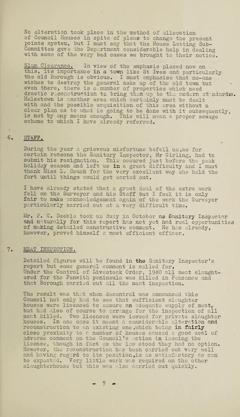 of Council Houses in spite of pleas to change the present points system, but I must say that the House Letting Sub- Committee gave the Department considerable help in dealing with some of the very bad cases we brought to their notice. Slum Clearance. In view of the emphasis placed now on this, its importance in a town like St Ives and particularly the old Borough is obvious. I must emphasise that no-one wishes to destroy the general make up of the old town but even there, there is a number of properties which need drastic reconstruction to. bring thorn-up to the modern st‘'ndard!s. Halsetown is another area which certainly must be dealt with and the possible acquisition of this area without a clear plan as to what is going to be done with it subsequently, is not by any means enough. This will mean a proper sewage scheme to which I have already referred. 6. STAFF, During the year a grievous misfortune befell us,as for certain reasons the Sanitary Inspector, Mr Girling, had to submit his resignation. This occured just before the peak holiday season and left us in a great difficulty and I must thank Miss L. Couch for the very excellent way she held the fort until things could get sorted out. I have already stated that a great deal of the extra work fell on the Surveyor and his Staff but I feel it is only fair to make acknowledgement again of the work the Surveyor particularly carried out at a very difficult time. Mr. P. C. Deeble took u;o duty in October as Sanitary Inspector and naturally for this report has not yet had real opportunities of making detailed constructive comment. He has already, however, proved himself a most efficient officer. 7. MEAT INSPECTION. Detailed figures will be found in the Sanitary Inspector’s report but some general comment is called for. Under the Control of Livestock Order, 1940 all meat slaught¬ ered for the Penwith peninsula was killed in Penzance and that Borough carried out all the meat inspection. The result was that when decontrol was announced this Council not only had to see that sufficient slaughter houses were licenced to ensure an adequate supply of meat,- but had also of course to arrange for the inspection of all meat killed. Two licences were issued for private slaughter houses. In one case it meant a considerable alfpration and reconstruction to an existing one ,which being in fairly close proximity to a number of houses caused a good deal of adverse comment on the Council's action in issuing the licence, though in fact as the law stood they had no option. However, the reconstruction has been carried out very well and having regard to its posit ion,is as satisfactory as can be expected. Very little work was required on the other slaughterhouse but this was also carried out quickly. - 5
