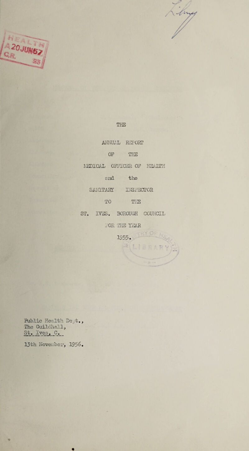 THE ANNUAL REPOST OP THE MEDICAL OFFICER OF HEALTH and the SAJ'HTART INSPECTOR TO THE ST. IVES. BOROUGH COUNCIL FOR THE YEAR 1955. Public Health Dept,, The Guildhall, St. Ives, C. _ 13th November, 1956