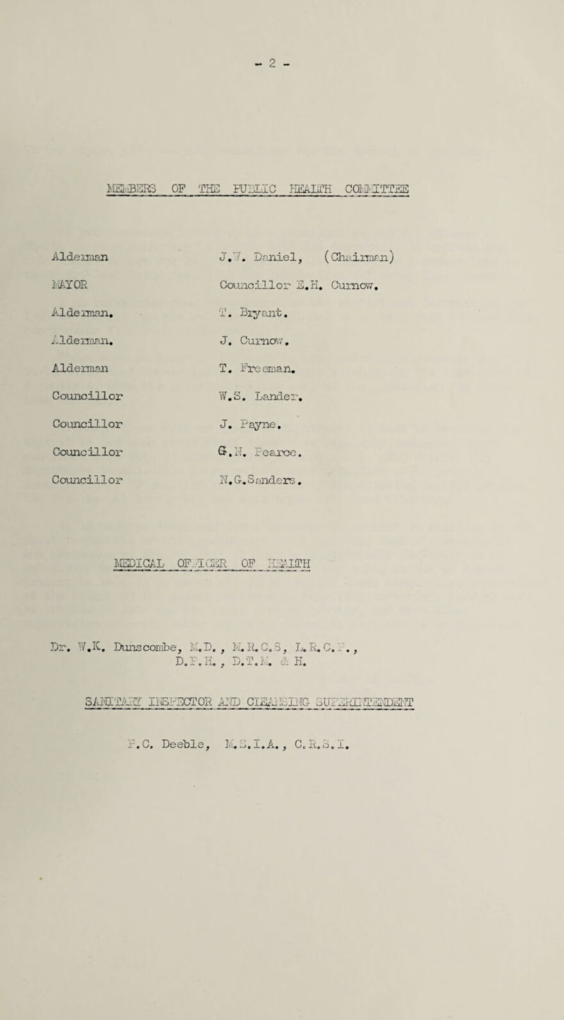 2 MEMBERS OF THE PUBLIC HEALTH COBHTTEE Aide man J.7. Daniel, 1 AY OR Councillor E.' Aide man. I1. Bryant. Alderman. J. Cumovr, Alderman T. Freeman. Councillor W.S. Lander* Councillor J. Payne. Councillor S.N. Fea.rcc. Councillor N« G. Sanders. MEDICAL OF REGER OF _ HEALTH Dr. W.K. Duns combe, M.D. , M. R.C.3, L. R.C.A., D.F.H. , D.'T.M. & H. SAI'HTATTT INSPECTOR AMD CISATMIHG SIHERLHEEDENT r.C. Deeble, 1-13.1.A., C.R.3.1.