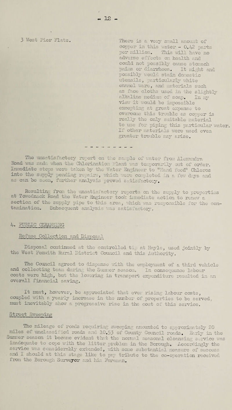 12 3 West Pier Flats. There is a very small amount of copper in this vater - 0.42 parks per million. This will have no adverse effects on health said could not possibly cause stomach pains or diarrhoea. It might and possibly would stain domestic utensils, Particularly white enamel ware, and materials such as face cloths used in the slightly alkaline medium of soap. In my view it would be impossible excepting at great expense to overcome this trouble as copper is really the only suitable material to use for piping this particular water. 11' other materials were used even greater trouble nay arise. The unsatisfactory rework on the sample of water from Alexandra Road was made when the Chlorination riant was temporarily out of order. Immediate steps were baleen by the Water Engineer to Hand feed Chloros into the supply pending repair.,, which were completed in a few days and as ceil be seen, further analysis proved satisfactory. Resulting from the unsatisfactory reports on the supply to properties at Towecaiack Road the si/atcr Engineer took immediate action to renew a. section of the supply pipe to this tamination. Subsequent analysis '-rea, which 'was responsible for the con- c. G _ :ac'c ory 4-. PUBLIC CLBAN5ING Refuse Collection and Disposal Disposal continued at the controlled tip at Hayle, used jointly by the West Penwith Rural District Council and this Authority. The Council agreed to dispense with the employment of a third vehicle and col leering team during the Summer season. Xn consequence labour costs were high, hut the layering in transport expenditure resulted in an overall financial saving. It must, however, he appreciated that ever rising labour costs, coupled with a yearly increase in the number of properties to be served, must inevitably show a progressive rise in the cost of this service. Street Sweeping The mileage of roads requiring sweeping amounted to approximately 20 miles cm unci as si lied roads and 10.33 of County Council roads. Early in the Summer season ir became evident that the normal seasonal cleansing service was inadequate to cope with the litter problem in the Borough. Accordingly the service was considerably extended, with some substantial measure of success and I should at this stage like to par tribute to the co- ope rat i on received from the Borough Surveyor and his Foreman.