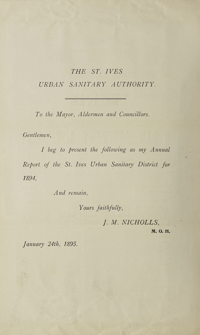 THE ST. IVES URBAN SANITARY AUTHORITY. To the Mayor, Aldermen and Conneillors. Gentlemen, I beg to present the following as my Annual Report of the St. Ives Urban Sanitary District for 1894, And remain. Yours faithfidly, J. M. NICHOLES, M. 0. H. January 24th, 1895.