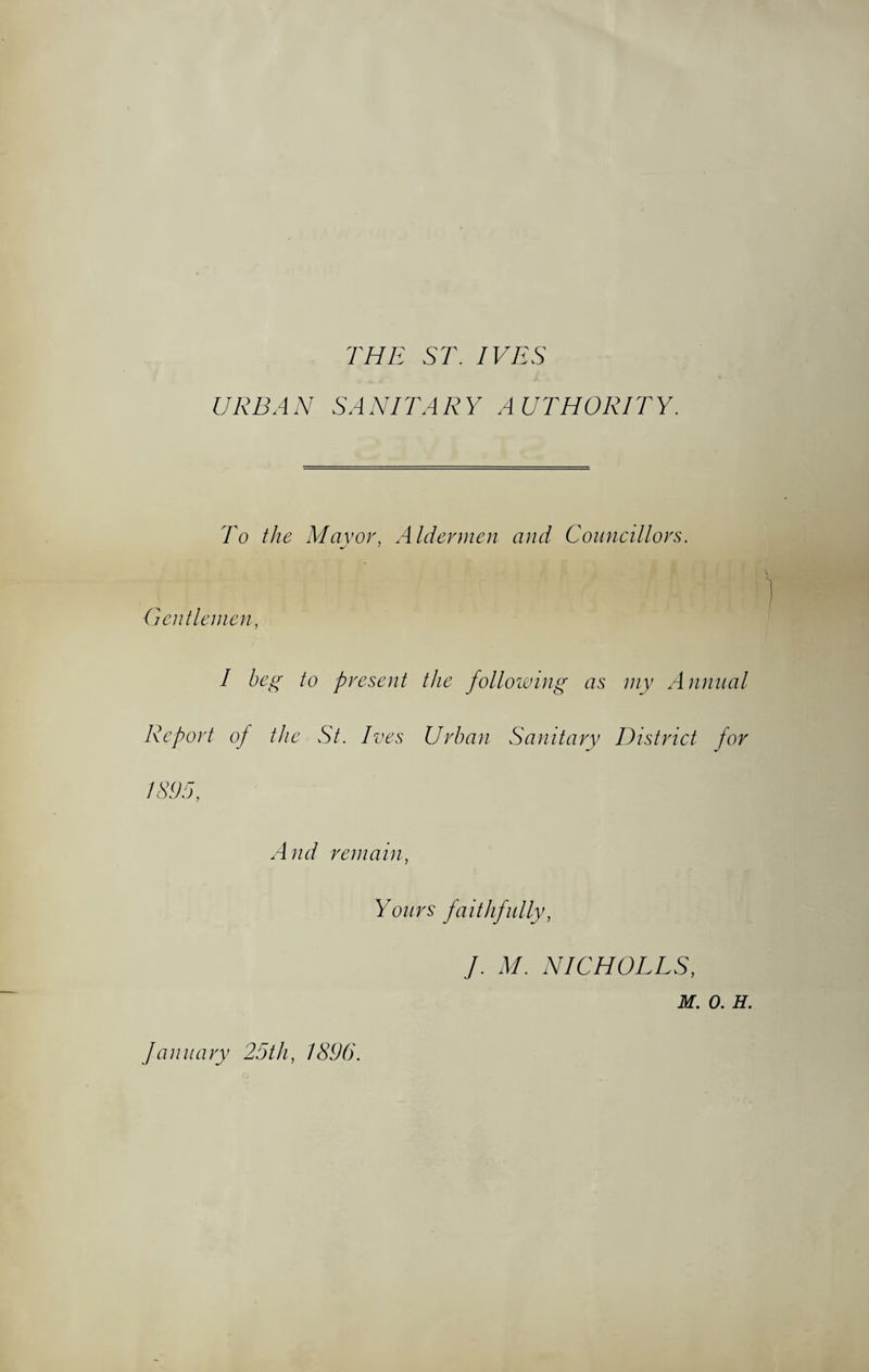THE ST. IVES URBAN SANITARY AUTHORITY. To the Mavor, Aldermen and Councillors. Gentlemen I beg to present the following as my Annual Report of the St. Ives Urban Sanitary District for IS95. And remain. Yours faithfully, J. M. NICHOLES, M. 0. H. January 25th, 1896.